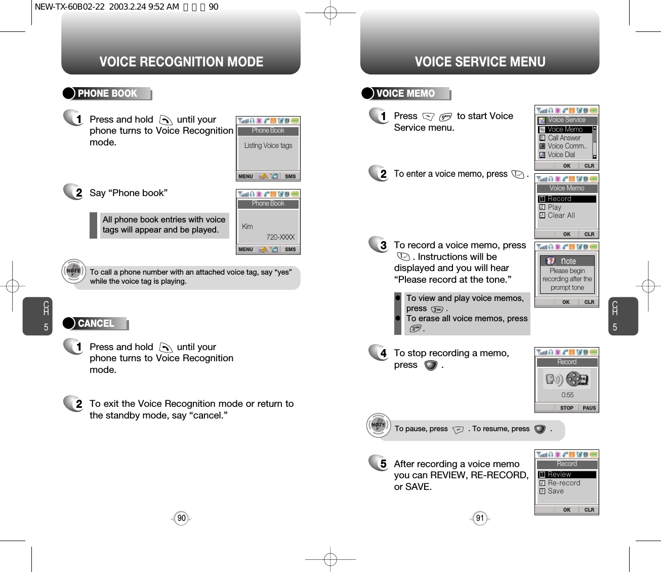 Press and hold         until your phone turns to Voice Recognitionmode.CH590VOICE RECOGNITION MODECH591VOICE SERVICE MENU1Press               to start Voice  Service menu.2To enter a voice memo, press        .3To record a voice memo, press. Instructions will bedisplayed and you will hear“Please record at the tone.”4To stop recording a memo,press         .5After recording a voice memoyou can REVIEW, RE-RECORD,or SAVE.To pause, press          . To resume, press          .All phone book entries with voicetags will appear and be played.To view and play voice memos,press        .To erase all voice memos, press    .llTo call a phone number with an attached voice tag, say “yes”while the voice tag is playing.2Say “Phone book” 2To exit the Voice Recognition mode or return tothe standby mode, say “cancel.”11Press and hold         until your phone turns to Voice Recognitionmode.PHONE BOOK VOICE MEMOCANCELPAUSSTOPRecord0:55CLROKRecordRe-recordSaveReview123CLROKVoice MemoPlayClear AllRecord123CLROKVoice ServiceCLROKnotePlease beginrecording after theprompt toneCall AnswerVoice Comm..Voice DialVoice MemoSMSMENUPhone BookKim720-XXXXSMSMENUPhone BookListing Voice tagsNEW-TX-60B02-22  2003.2.24 9:52 AM  페이지90