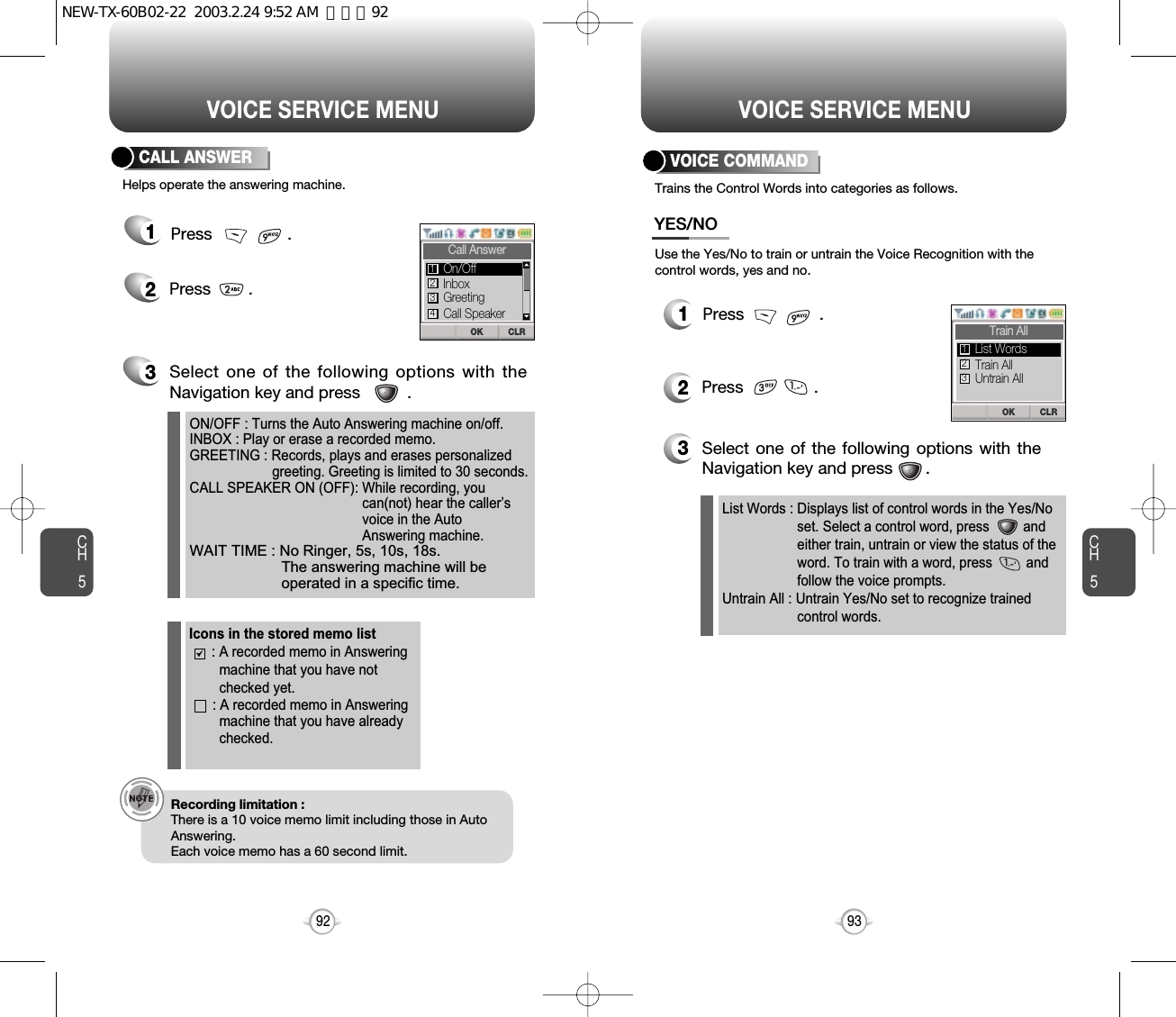 CH593VOICE SERVICE MENU12Press               .List Words : Displays list of control words in the Yes/No  set. Select a control word, press         and either train, untrain or view the status of the word. To train with a word, press         and follow the voice prompts.Untrain All : Untrain Yes/No set to recognize trained control words.3Select one of the following options with theNavigation key and press       .Use the Yes/No to train or untrain the Voice Recognition with thecontrol words, yes and no.Trains the Control Words into categories as follows.VOICE COMMANDYES/NOPress                .CH592VOICE SERVICE MENU12Press        .ON/OFF : Turns the Auto Answering machine on/off.INBOX : Play or erase a recorded memo.GREETING : Records, plays and erases personalized greeting. Greeting is limited to 30 seconds.CALL SPEAKER ON (OFF): While recording, you can(not) hear the caller’s voice in the Auto Answering machine.WAIT TIME : No Ringer, 5s, 10s, 18s.The answering machine will beoperated in a specific time.3Select one of the following options with theNavigation key and press          .Helps operate the answering machine.CALL ANSWERRecording limitation :There is a 10 voice memo limit including those in AutoAnswering.Each voice memo has a 60 second limit.Icons in the stored memo list : A recorded memo in Answeringmachine that you have notchecked yet.: A recorded memo in Answeringmachine that you have already checked.Press                .CLROKCall AnswerInboxGreetingOn/Off123Call Speaker4CLROKTrain AllTrain AllUntrain AllList Words123NEW-TX-60B02-22  2003.2.24 9:52 AM  페이지92