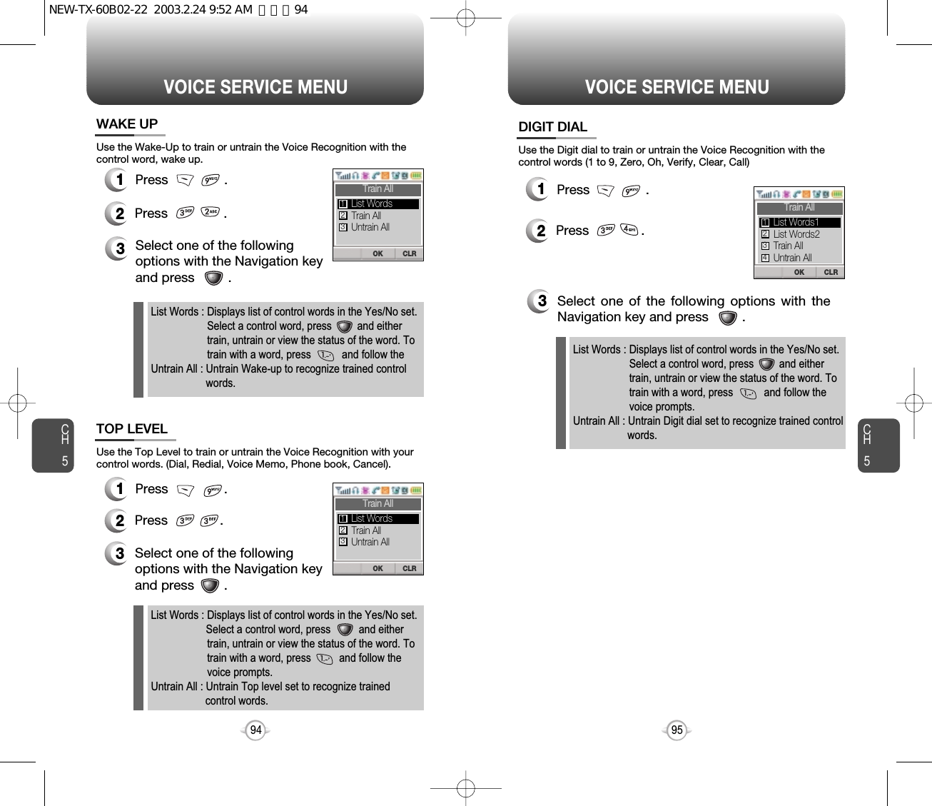 CH595VOICE SERVICE MENUCH594VOICE SERVICE MENUUse the Wake-Up to train or untrain the Voice Recognition with thecontrol word, wake up.3Select one of the followingoptions with the Navigation keyand press         .Use the Top Level to train or untrain the Voice Recognition with yourcontrol words. (Dial, Redial, Voice Memo, Phone book, Cancel).3Select one of the followingoptions with the Navigation keyand press        .12Press               .12Press              .  12Press              .   Use the Digit dial to train or untrain the Voice Recognition with thecontrol words (1 to 9, Zero, Oh, Verify, Clear, Call)3Select one of the following options with theNavigation key and press         .List Words : Displays list of control words in the Yes/No set.Select a control word, press         and eithertrain, untrain or view the status of the word. To train with a word, press           and follow the voice prompts.Untrain All : Untrain Digit dial set to recognize trained controlwords.WAKE UPTOP LEVELDIGIT DIALPress               .  Press               . Press               .  List Words : Displays list of control words in the Yes/No set.Select a control word, press          and either train, untrain or view the status of the word. To train with a word, press          and follow the voice prompts.Untrain All : Untrain Top level set to recognize trainedcontrol words.List Words : Displays list of control words in the Yes/No set.Select a control word, press         and either train, untrain or view the status of the word. To train with a word, press           and follow the Untrain All : Untrain Wake-up to recognize trained control  words.CLROKTrain AllTrain AllUntrain AllList Words123CLROKTrain AllTrain AllUntrain AllList Words123CLROKTrain AllList Words2Train AllList Words1123Untrain All4NEW-TX-60B02-22  2003.2.24 9:52 AM  페이지94