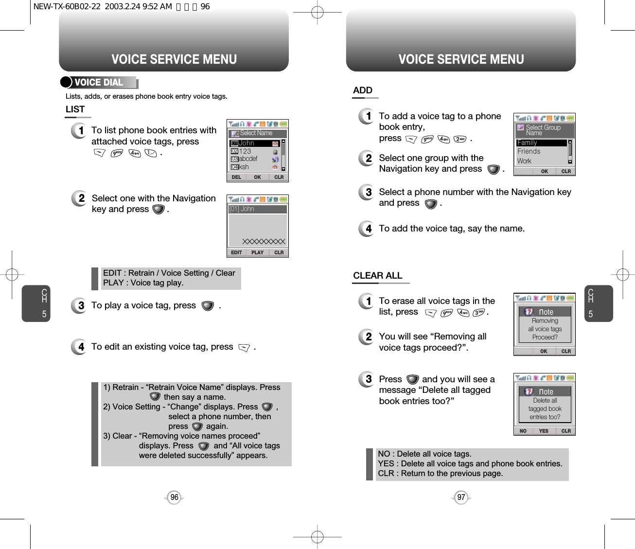 To edit an existing voice tag, press        .CH597VOICE SERVICE MENUCH596VOICE SERVICE MENU1To list phone book entries withattached voice tags, press.2Select one with the Navigationkey and press       .3To play a voice tag, press         .4VOICE DIAL1To erase all voice tags in thelist, press                           .2You will see “Removing allvoice tags proceed?”.NO : Delete all voice tags.YES : Delete all voice tags and phone book entries.CLR : Return to the previous page.EDIT : Retrain / Voice Setting / ClearPLAY : Voice tag play.1) Retrain - “Retrain Voice Name” displays. Press     then say a name.2) Voice Setting - “Change” displays. Press        ,select a phone number, then press        again.3) Clear - “Removing voice names proceed”displays. Press         and “All voice tagswere deleted successfully” appears.3Press        and you will see amessage “Delete all taggedbook entries too?”1To add a voice tag to a phonebook entry, press                           .2Select one group with theNavigation key and press        .3Select a phone number with the Navigation keyand press        .4To add the voice tag, say the name.Lists, adds, or erases phone book entry voice tags.LISTADDCLEAR ALLCLRDEL OKSelect Name123abcdefkshJohn01020304CLREDIT PLAY[01] JohnXXXXXXXXXOK CLRSelect GroupNameFriendsFamilyWorkCLROKnoteRemovingall voice tagsProceed?CLRNO YESnoteDelete alltagged bookentries too?NEW-TX-60B02-22  2003.2.24 9:52 AM  페이지96