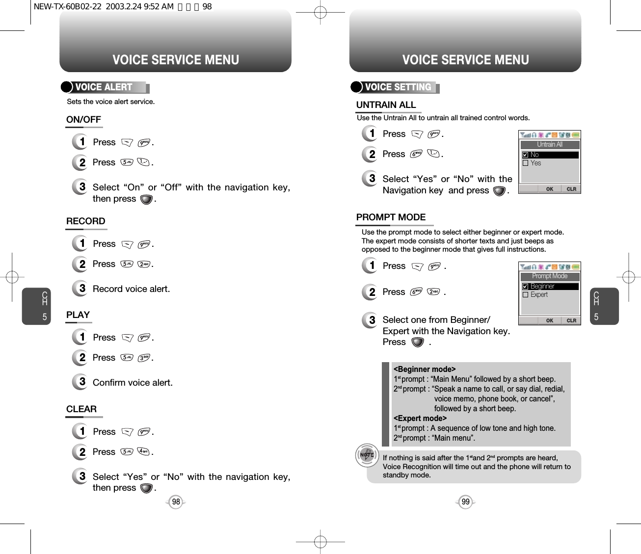 CH599VOICE SERVICE MENUCH598VOICE SERVICE MENUUse the Untrain All to untrain all trained control words.3Select “Yes” or “No” with theNavigation key  and press       .VOICE SETTING12Press              .12Press               .Use the prompt mode to select either beginner or expert mode.The expert mode consists of shorter texts and just beeps asopposed to the beginner mode that gives full instructions.3Select one from Beginner/Expert with the Navigation key.   Press         .If nothing is said after the 1stand 2nd prompts are heard,Voice Recognition will time out and the phone will return tostandby mode.&lt;Beginner mode&gt;1st prompt : “Main Menu” followed by a short beep.2nd prompt : “Speak a name to call, or say dial, redial,voice memo, phone book, or cancel”,followed by a short beep.&lt;Expert mode&gt;1st prompt : A sequence of low tone and high tone.2nd prompt : “Main menu”.UNTRAIN ALLPROMPT MODEPress              .Press               .  Sets the voice alert service.3Select “On” or “Off” with the navigation key,then press       .VOICE ALERT12Press              .ON/OFFPress              .3Select “Yes” or “No” with the navigation key,then press       .12Press              .CLEARPress              .3Confirm voice alert.12Press              .PLAYPress              .3Record voice alert.12Press              .RECORDPress              .CLROKUntrain AllYesNoCLROKPrompt ModeExpertBeginnerNEW-TX-60B02-22  2003.2.24 9:52 AM  페이지98