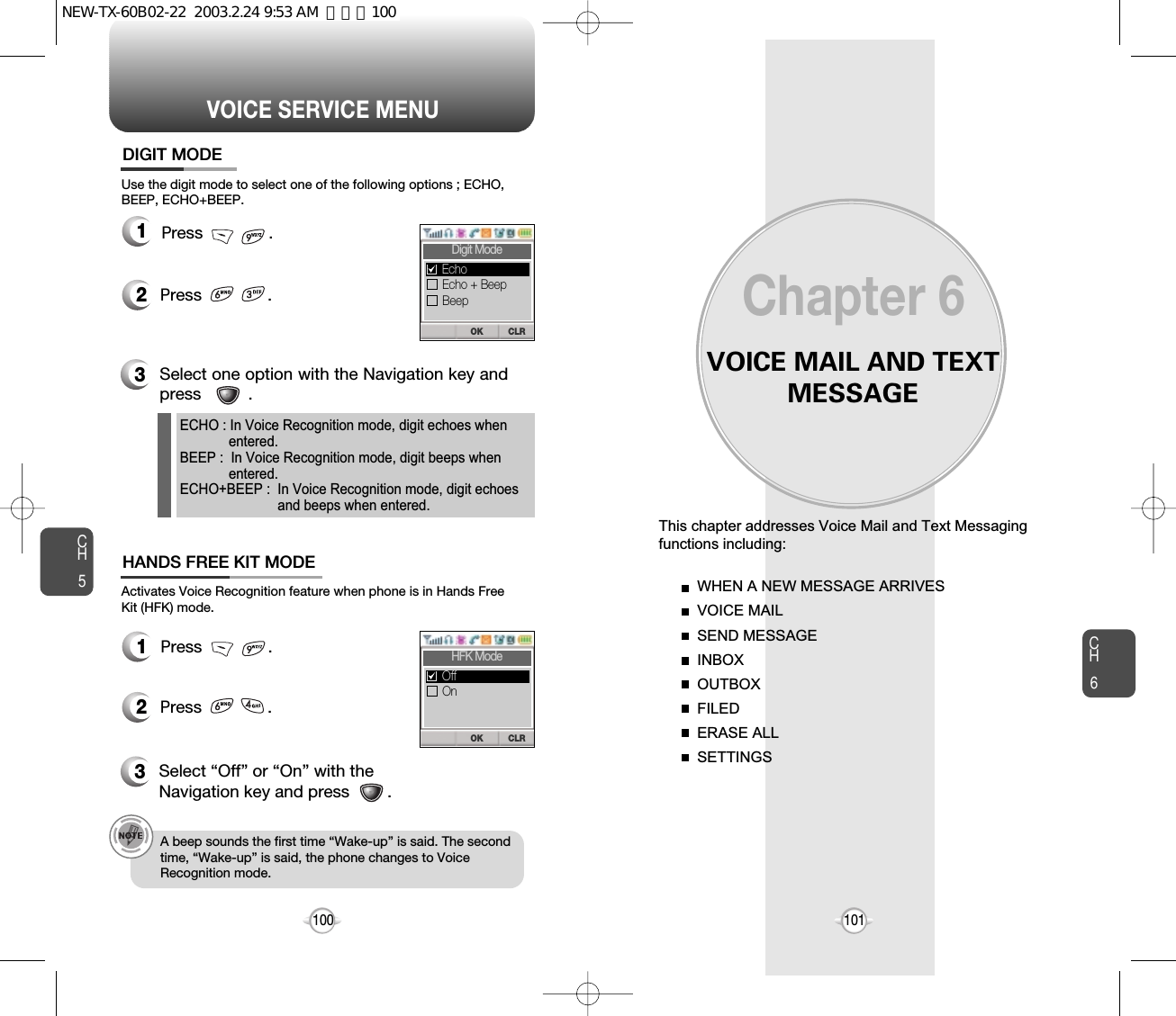 VOICE MAIL AND TEXTMESSAGEThis chapter addresses Voice Mail and Text Messagingfunctions including: WHEN A NEW MESSAGE ARRIVESVOICE MAILSEND MESSAGEINBOXOUTBOXFILEDERASE ALLSETTINGSChapter 6101100CH6101VOICE SERVICE MENUCH512Press              .12Press              .Use the digit mode to select one of the following options ; ECHO,BEEP, ECHO+BEEP.Activates Voice Recognition feature when phone is in Hands FreeKit (HFK) mode.3Select one option with the Navigation key andpress          .3Select “Off” or “On” with theNavigation key and press        .A beep sounds the first time “Wake-up” is said. The secondtime, “Wake-up” is said, the phone changes to VoiceRecognition mode.ECHO : In Voice Recognition mode, digit echoes when entered.BEEP :  In Voice Recognition mode, digit beeps when entered.ECHO+BEEP :  In Voice Recognition mode, digit echoesand beeps when entered.DIGIT MODEHANDS FREE KIT MODEPress              . Press              .  CLROKDigit ModeEcho + BeepBeepEchoCLROKHFK ModeOnOffNEW-TX-60B02-22  2003.2.24 9:53 AM  페이지100