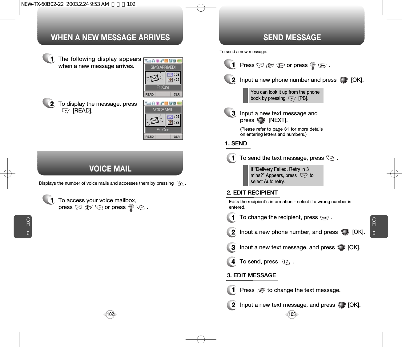 CH6103CH6102WHEN A NEW MESSAGE ARRIVES SEND MESSAGE1The following display appearswhen a new message arrives.1To access your voice mailbox, press                    or press             . Displays the number of voice mails and accesses them by pressing         .2To display the message, press [READ].1Press                    or press             . 2Input a new phone number and press         [OK].3Input a new text message and press         [NEXT].If “Delivery Failed. Retry in 3mins?” Appears, press          toselect Auto retry.You can look it up from the phonebook by pressing          [PB].1. SEND1To send the text message, press        .2. EDIT RECIPIENT1To change the recipient, press        .2Input a new phone number, and press         [OK].3Input a new text message, and press        [OK].4To send, press         .To send a new message:Edits the recipient’s information – select if a wrong number isentered.VOICE MAIL(Please refer to page 31 for more detailson entering letters and numbers.)CLRREADFr : OneSMS ARRIVED!: 02 : 22 CLRREADFr : OneVOICE MAIL: 02 : 22 3. EDIT MESSAGE1Press        to change the text message.2Input a new text message, and press        [OK].NEW-TX-60B02-22  2003.2.24 9:53 AM  페이지102