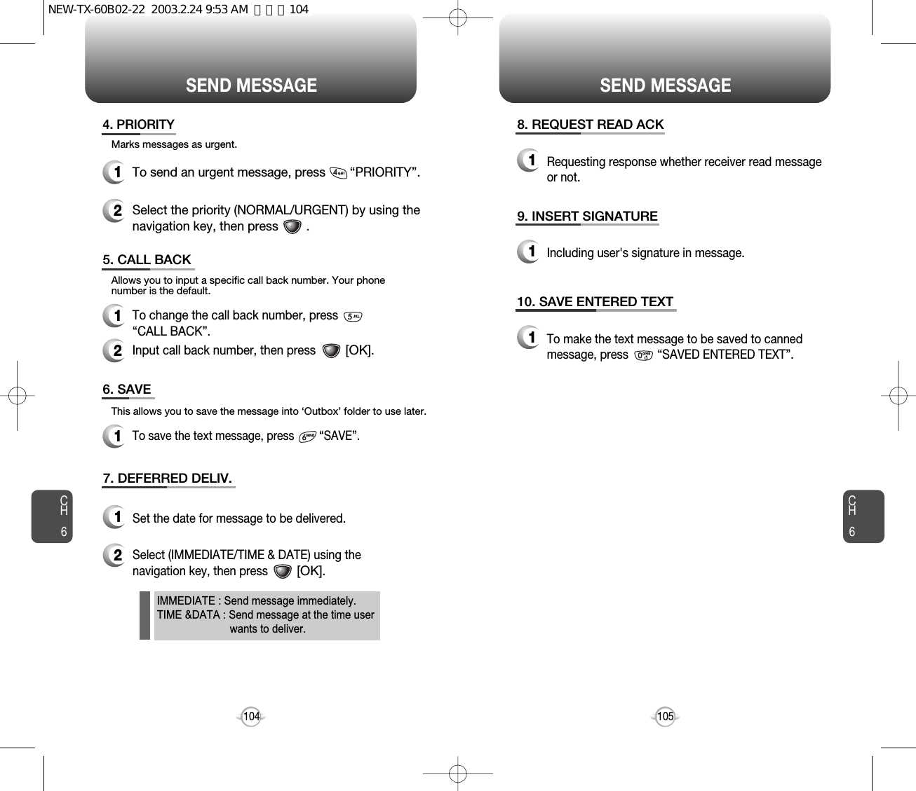 SEND MESSAGE SEND MESSAGECH6105CH61044. PRIORITY1To send an urgent message, press       “PRIORITY”.2Select the priority (NORMAL/URGENT) by using thenavigation key, then press        .5. CALL BACK1To change the call back number, press         “CALL BACK”.2Input call back number, then press         [OK].6. SAVE1To save the text message, press        “SAVE”.7. DEFERRED DELIV.1Set the date for message to be delivered.2Select (IMMEDIATE/TIME &amp; DATE) using thenavigation key, then press         [OK].Marks messages as urgent.Allows you to input a specific call back number. Your phonenumber is the default.This allows you to save the message into ‘Outbox’ folder to use later.8. REQUEST READ ACK1Requesting response whether receiver read messageor not.9. INSERT SIGNATURE1Including user&apos;s signature in message.10. SAVE ENTERED TEXT1To make the text message to be saved to cannedmessage, press         “SAVED ENTERED TEXT”.IMMEDIATE : Send message immediately.TIME &amp;DATA : Send message at the time user wants to deliver.NEW-TX-60B02-22  2003.2.24 9:53 AM  페이지104