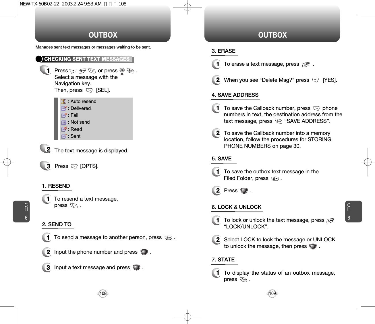 OUTBOX OUTBOXCH6109CH61085. SAVE1To save the outbox text message in theFiled Folder, press        .7. STATE1To display the status of an outbox message,press        .6. LOCK &amp; UNLOCK1To lock or unlock the text message, press“LOCK/UNLOCK”.3. ERASE1To erase a text message, press         .2When you see “Delete Msg?” press         [YES].2Press        .4. SAVE ADDRESS1To save the Callback number, press        phonenumbers in text, the destination address from thetext message, press        “SAVE ADDRESS”.2To save the Callback number into a memorylocation, follow the procedures for STORINGPHONE NUMBERS on page 30.2Select LOCK to lock the message or UNLOCKto unlock the message, then press        .: Auto resend: Delivered: Fail: Not send: Read: SentCHECKING SENT TEXT MESSAGES1Press                    or press            .         Select a message with the Navigation key. Then, press         [SEL].2The text message is displayed.Press        [OPTS].31. RESEND1To resend a text message,press        .Manages sent text messages or messages waiting to be sent.2. SEND TO1To send a message to another person, press        .2Input the phone number and press        .3Input a text message and press        .NEW-TX-60B02-22  2003.2.24 9:53 AM  페이지108