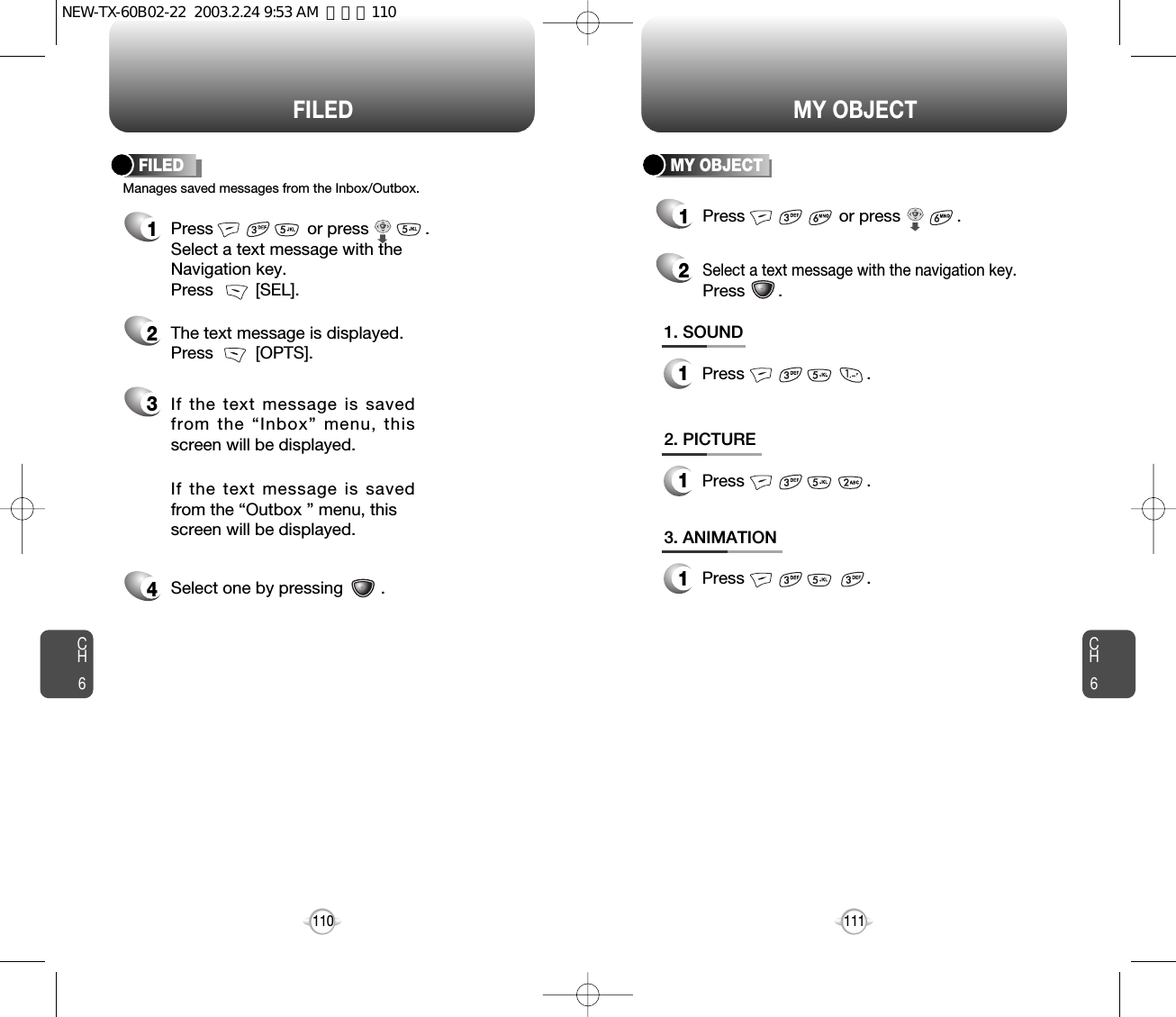 Press                          .CH6111CH6110MY OBJECTFILED1Press                    or press            . 2Select a text message with the navigation key.Press       .Manages saved messages from the Inbox/Outbox.FILED MY OBJECT1Press                    or press            . Select a text message with the Navigation key.Press         [SEL].2The text message is displayed. Press         [OPTS].3If the text message is savedfrom the “Inbox” menu, thisscreen will be displayed.4Select one by pressing        .If the text message is savedfrom the “Outbox ” menu, this screen will be displayed.1. SOUND1Press                          .2. PICTURE1Press                          .3. ANIMATION1NEW-TX-60B02-22  2003.2.24 9:53 AM  페이지110