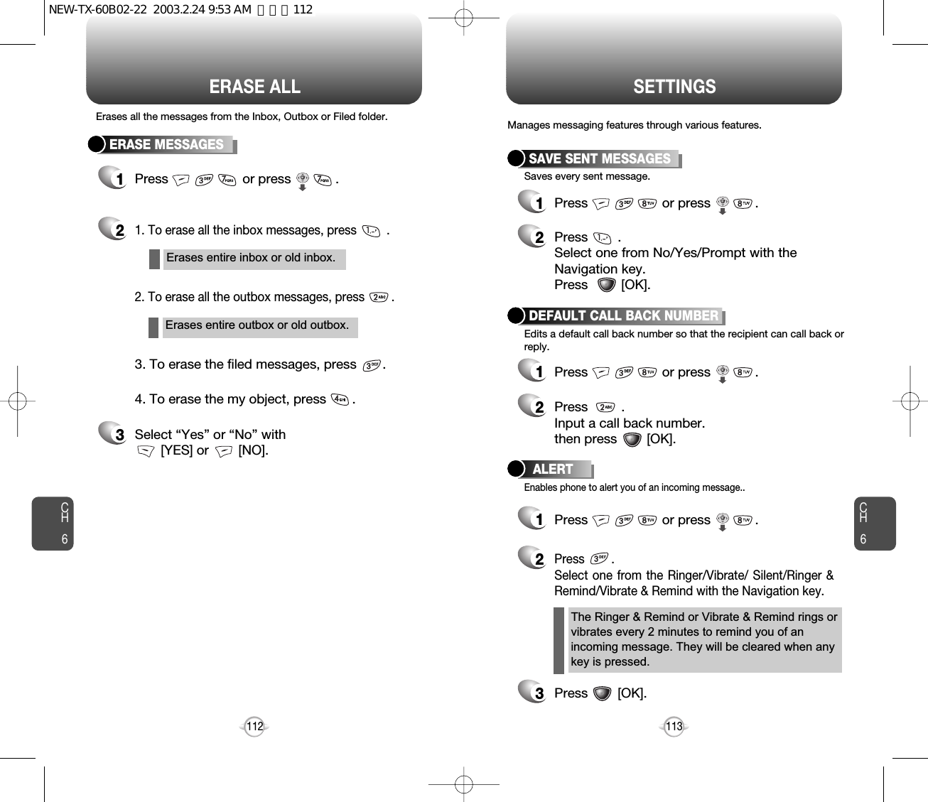 CH6113CH6112SETTINGSERASE ALLERASE MESSAGES1Press                    or press            . 21. To erase all the inbox messages, press         .3Select “Yes” or “No” with [YES] or        [NO].2. To erase all the outbox messages, press        .3. To erase the filed messages, press       .4. To erase the my object, press       .Erases all the messages from the Inbox, Outbox or Filed folder.Erases entire inbox or old inbox.Erases entire outbox or old outbox.SAVE SENT MESSAGES1Press                    or press            . 2Press        . Select one from No/Yes/Prompt with theNavigation key.Press         [OK].DEFAULT CALL BACK NUMBER1Press                    or press            . 2Press         .Input a call back number.then press        [OK].ALERT1Press                    or press            . 2Press        .Select one from the Ringer/Vibrate/ Silent/Ringer &amp;Remind/Vibrate &amp; Remind with the Navigation key.3Press        [OK].Manages messaging features through various features.Saves every sent message.Edits a default call back number so that the recipient can call back orreply.Enables phone to alert you of an incoming message..The Ringer &amp; Remind or Vibrate &amp; Remind rings orvibrates every 2 minutes to remind you of anincoming message. They will be cleared when anykey is pressed.NEW-TX-60B02-22  2003.2.24 9:53 AM  페이지112