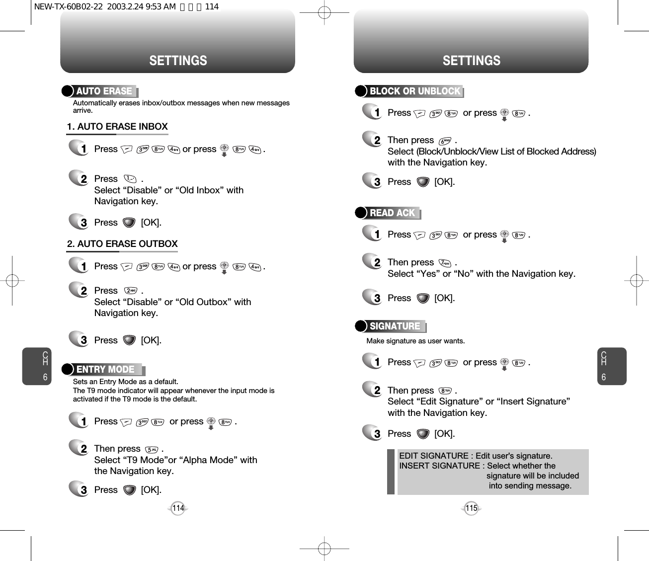 CH6115CH6114SETTINGSSETTINGSAUTO ERASE1Press                         or press                  . 2Press         . Select “Disable” or “Old Inbox” withNavigation key.Automatically erases inbox/outbox messages when new messagesarrive.Make signature as user wants.3Press         [OK].1. AUTO ERASE INBOX1Press                         or press                  . 2Press         . Select “Disable” or “Old Outbox” withNavigation key.3Press         [OK].2. AUTO ERASE OUTBOXENTRY MODE1Press                    or press            . 2Then press        .Select “T9 Mode”or “Alpha Mode” withthe Navigation key.3Press         [OK].Sets an Entry Mode as a default.The T9 mode indicator will appear whenever the input mode isactivated if the T9 mode is the default.BLOCK OR UNBLOCK1Press                    or press            . 2Then press        .Select (Block/Unblock/View List of Blocked Address)with the Navigation key.READ ACK1Press                    or press            . 2Then press        .Select “Yes” or “No” with the Navigation key.SIGNATURE1Press                    or press            . 2Then press        .Select “Edit Signature” or “Insert Signature”with the Navigation key.EDIT SIGNATURE : Edit user&apos;s signature.INSERT SIGNATURE : Select whether the   signature will be included   into sending message.3Press         [OK].3Press         [OK].3Press         [OK].NEW-TX-60B02-22  2003.2.24 9:53 AM  페이지114