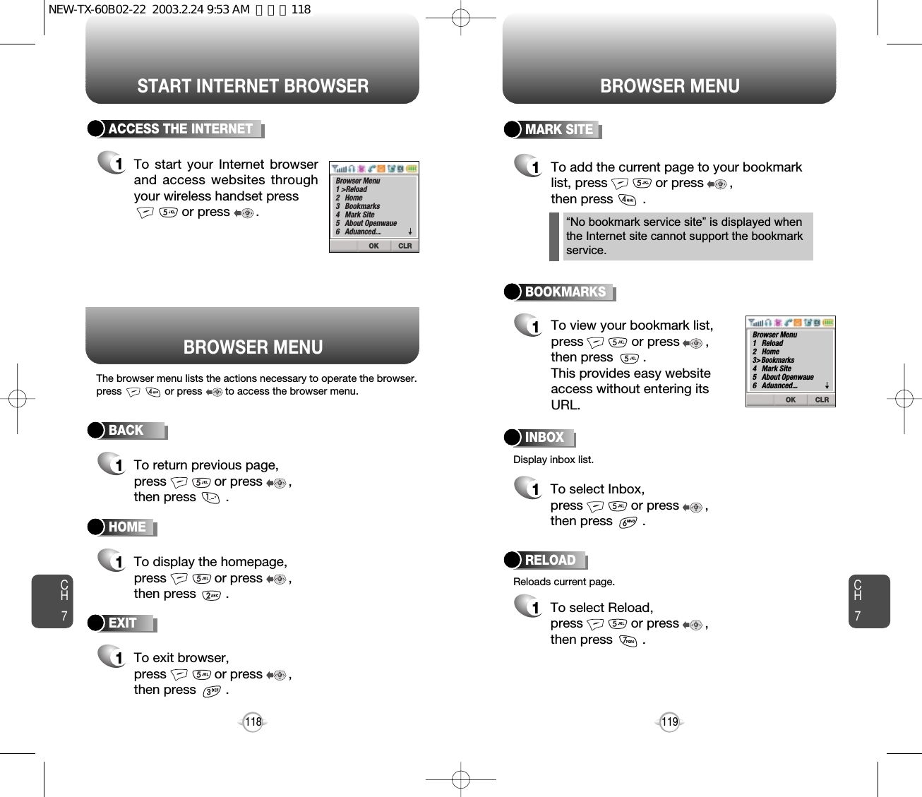 START INTERNET BROWSER BROWSER MENUCH7119CH7118BACK1To return previous page,press             or press       ,then press        .ACCESS THE INTERNET1To start your Internet browserand access websites throughyour wireless handset pressor press       . HOME1To display the homepage, press             or press       , then press        . BOOKMARKS1MARK SITE1To add the current page to your bookmarklist, press             or press       , then press        .       “No bookmark service site” is displayed whenthe Internet site cannot support the bookmarkservice.RELOAD1To select Reload, press             or press       ,  then press        .       BROWSER MENUThe browser menu lists the actions necessary to operate the browser.press               or press        to access the browser menu.Display inbox list.Reloads current page.To view your bookmark list,press             or press       ,  then press        .This provides easy websiteaccess without entering itsURL.EXIT1To exit browser, press             or press       , then press        . INBOX1To select Inbox, press             or press       ,  then press        .       CLROKBrowser Menu1 &gt;Reload2   Home3   Bookmarks4   Mark Site5   About Openwaue6   Aduanced...▼CLROKBrowser Menu1   Reload2   Home3&gt;Bookmarks4   Mark Site5   About Openwaue6   Aduanced...▼NEW-TX-60B02-22  2003.2.24 9:53 AM  페이지118