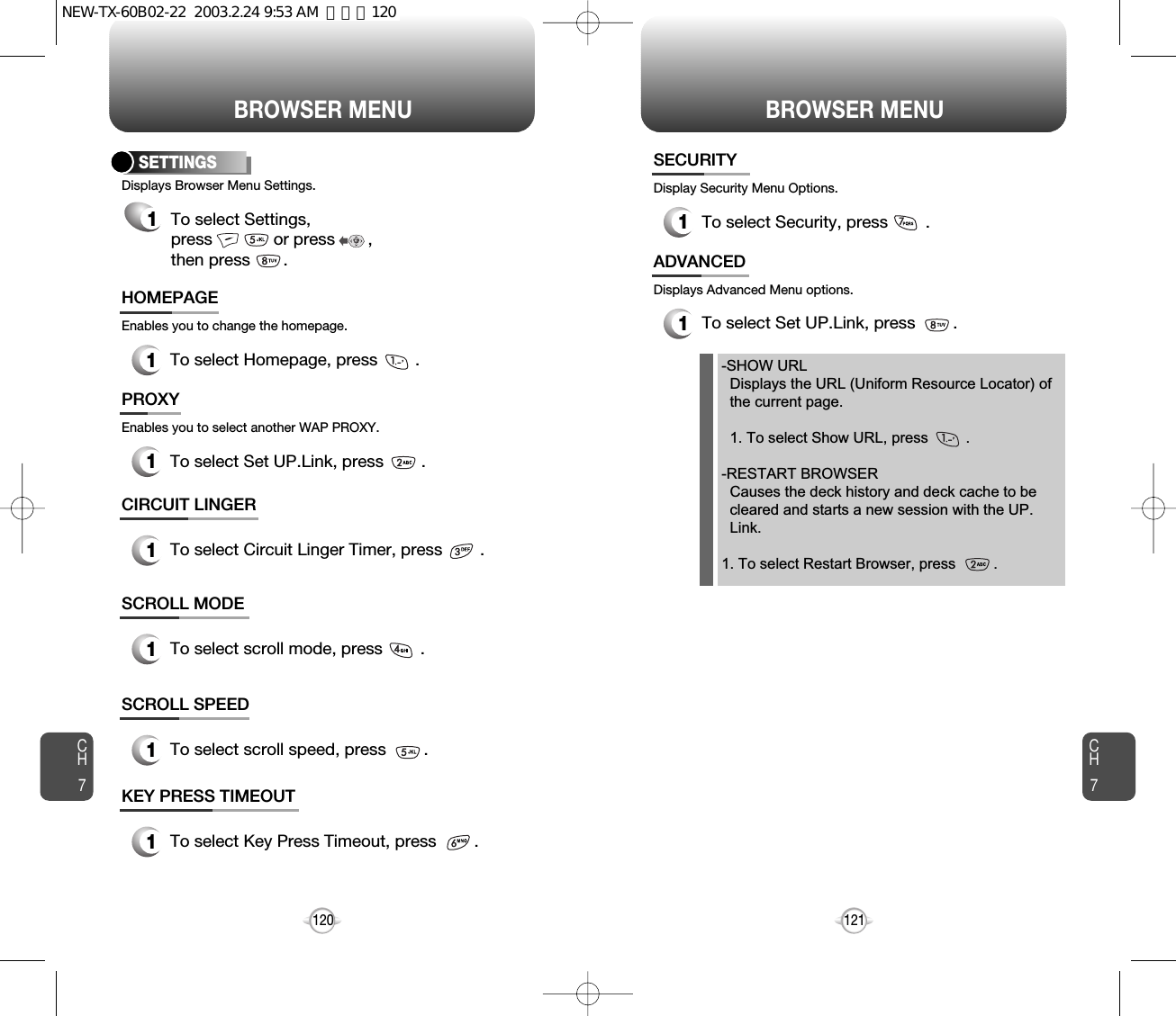 BROWSER MENU BROWSER MENUCH7121CH71201To select Homepage, press        .HOMEPAGESETTINGS1To select Settings, press             or press       , then press       .Displays Browser Menu Settings.Enables you to change the homepage.1To select Set UP.Link, press        .PROXYEnables you to select another WAP PROXY.1To select Circuit Linger Timer, press        .CIRCUIT LINGER1To select scroll mode, press        .SCROLL MODE1To select scroll speed, press        .SCROLL SPEED1To select Key Press Timeout, press        .KEY PRESS TIMEOUT1To select Security, press        .SECURITYDisplay Security Menu Options.1To select Set UP.Link, press        .ADVANCEDDisplays Advanced Menu options.-SHOW URLDisplays the URL (Uniform Resource Locator) of   the current page.1. To select Show URL, press         .-RESTART BROWSERCauses the deck history and deck cache to be   cleared and starts a new session with the UP. Link.1. To select Restart Browser, press         .NEW-TX-60B02-22  2003.2.24 9:53 AM  페이지120