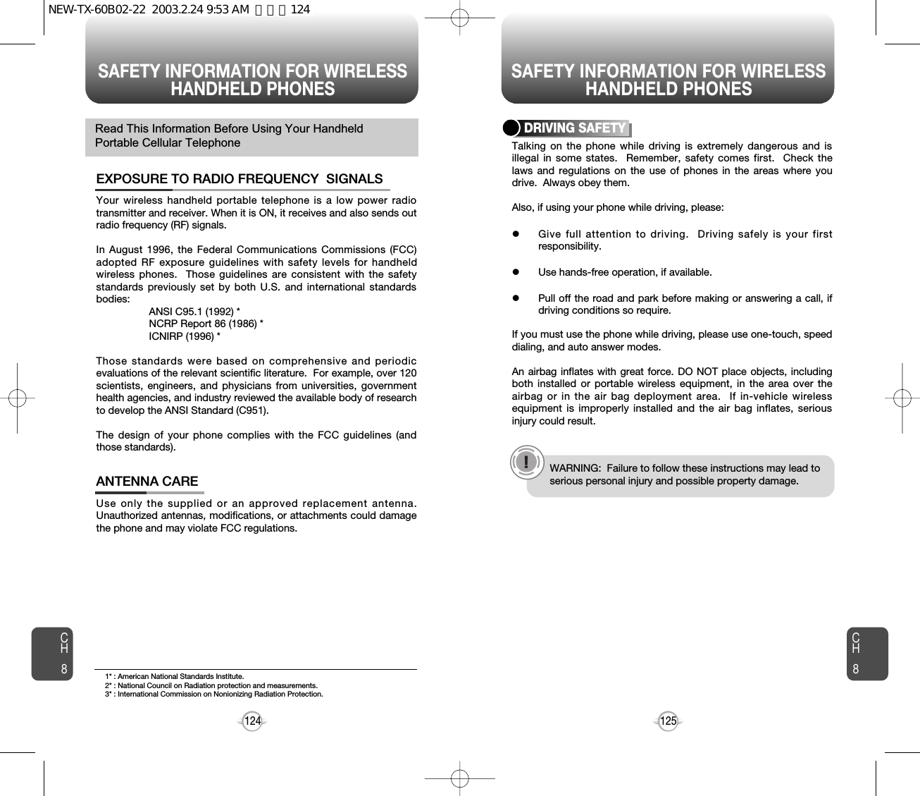 SAFETY INFORMATION FOR WIRELESSHANDHELD PHONES SAFETY INFORMATION FOR WIRELESSHANDHELD PHONES125CH8CH8124Your wireless handheld portable telephone is a low power radiotransmitter and receiver. When it is ON, it receives and also sends outradio frequency (RF) signals.In August 1996, the Federal Communications Commissions (FCC)adopted RF exposure guidelines with safety levels for handheldwireless phones.  Those guidelines are consistent with the safetystandards previously set by both U.S. and international standardsbodies:ANSI C95.1 (1992) *NCRP Report 86 (1986) *ICNIRP (1996) *Those standards were based on comprehensive and periodicevaluations of the relevant scientific literature.  For example, over 120scientists, engineers, and physicians from universities, governmenthealth agencies, and industry reviewed the available body of researchto develop the ANSI Standard (C951).The design of your phone complies with the FCC guidelines (andthose standards).EXPOSURE TO RADIO FREQUENCY  SIGNALSUse only the supplied or an approved replacement antenna.Unauthorized antennas, modifications, or attachments could damagethe phone and may violate FCC regulations.ANTENNA CARERead This Information Before Using Your HandheldPortable Cellular Telephone Talking on the phone while driving is extremely dangerous and isillegal in some states.  Remember, safety comes first.  Check thelaws and regulations on the use of phones in the areas where youdrive.  Always obey them.Also, if using your phone while driving, please:lGive full attention to driving.  Driving safely is your firstresponsibility.lUse hands-free operation, if available.lPull off the road and park before making or answering a call, ifdriving conditions so require.If you must use the phone while driving, please use one-touch, speeddialing, and auto answer modes.An airbag inflates with great force. DO NOT place objects, includingboth installed or portable wireless equipment, in the area over theairbag or in the air bag deployment area.  If in-vehicle wirelessequipment is improperly installed and the air bag inflates, seriousinjury could result.DRIVING SAFETYWARNING:  Failure to follow these instructions may lead toserious personal injury and possible property damage.1* : American National Standards Institute.2* : National Council on Radiation protection and measurements. 3* : International Commission on Nonionizing Radiation Protection.NEW-TX-60B02-22  2003.2.24 9:53 AM  페이지124