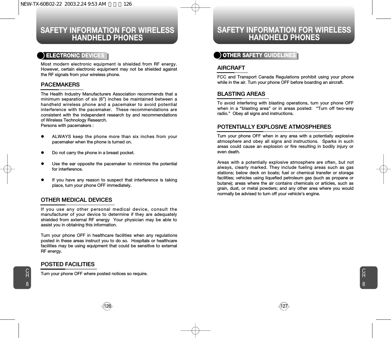 SAFETY INFORMATION FOR WIRELESSHANDHELD PHONESSAFETY INFORMATION FOR WIRELESSHANDHELD PHONES127CH8CH8126The Health Industry Manufacturers Association recommends that aminimum separation of six (6”) inches be maintained between ahandheld wireless phone and a pacemaker to avoid potentialinterference with the pacemaker.  These recommendations areconsistent with the independent research by and recommendationsof Wireless Technology Research.Persons with pacemakers : lALWAYS keep the phone more than six inches from yourpacemaker when the phone is turned on.lDo not carry the phone in a breast pocket.lUse the ear opposite the pacemaker to minimize the potentialfor interference.lIf you have any reason to suspect that interference is takingplace, turn your phone OFF immediately.PACEMAKERSIf you use any other personal medical device, consult themanufacturer of your device to determine if they are adequatelyshielded from external RF energy  Your physician may be able toassist you in obtaining this information.Turn your phone OFF in healthcare facilities when any regulationsposted in these areas instruct you to do so.  Hospitals or healthcarefacilities may be using equipment that could be sensitive to externalRF energy.OTHER MEDICAL DEVICESTurn your phone OFF where posted notices so require.POSTED FACILITIESELECTRONIC DEVICESMost modern electronic equipment is shielded from RF energy.However, certain electronic equipment may not be shielded againstthe RF signals from your wireless phone.OTHER SAFETY GUIDELINESFCC and Transport Canada Regulations prohibit using your phonewhile in the air. Turn your phone OFF before boarding an aircraft.AIRCRAFTTo avoid interfering with blasting operations, turn your phone OFFwhen in a “blasting area” or in areas posted:  “Turn off two-wayradio.”  Obey all signs and instructions.BLASTING AREASTurn your phone OFF when in any area with a potentially explosiveatmosphere and obey all signs and instructions.  Sparks in suchareas could cause an explosion or fire resulting in bodily injury oreven death.Areas with a potentially explosive atmosphere are often, but notalways, clearly marked. They include fueling areas such as gasstations; below deck on boats; fuel or chemical transfer or storagefacilities; vehicles using liquefied petroleum gas (such as propane orbutane); areas where the air contains chemicals or articles, such asgrain, dust, or metal powders; and any other area where you wouldnormally be advised to turn off your vehicle’s engine.POTENTIALLY EXPLOSIVE ATMOSPHERESNEW-TX-60B02-22  2003.2.24 9:53 AM  페이지126