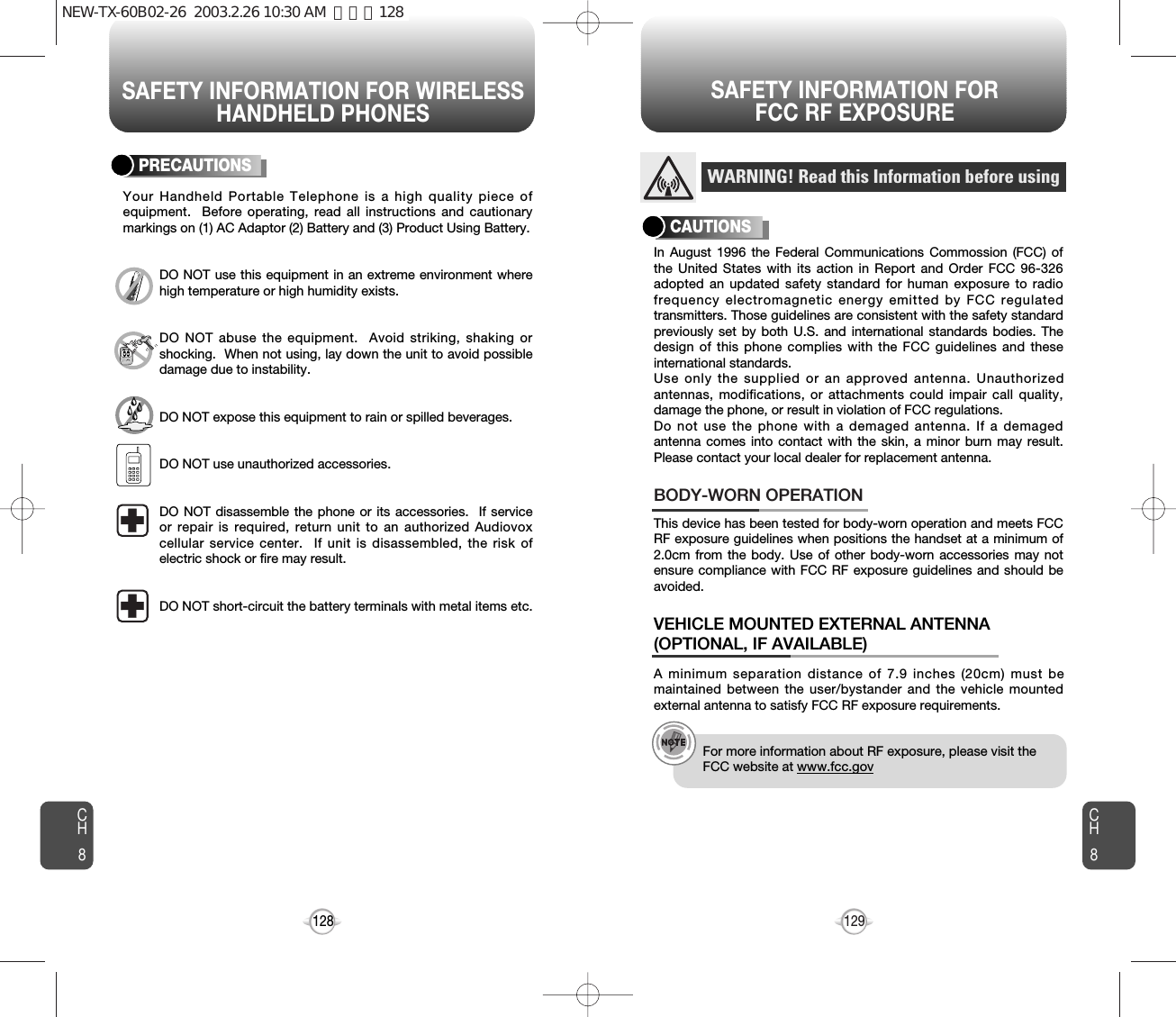 SAFETY INFORMATION FOR WIRELESSHANDHELD PHONESSAFETY INFORMATION FOR FCC RF EXPOSURE129CH8CH8128PRECAUTIONSYour Handheld Portable Telephone is a high quality piece ofequipment.  Before operating, read all instructions and cautionarymarkings on (1) AC Adaptor (2) Battery and (3) Product Using Battery.DO NOT use this equipment in an extreme environment wherehigh temperature or high humidity exists.DO NOT abuse the equipment.  Avoid striking, shaking orshocking.  When not using, lay down the unit to avoid possibledamage due to instability.DO NOT expose this equipment to rain or spilled beverages.DO NOT use unauthorized accessories.DO NOT disassemble the phone or its accessories.  If serviceor repair is required, return unit to an authorized Audiovoxcellular service center.  If unit is disassembled, the risk ofelectric shock or fire may result.DO NOT short-circuit the battery terminals with metal items etc.In August 1996 the Federal Communications Commossion (FCC) ofthe United States with its action in Report and Order FCC 96-326adopted an updated safety standard for human exposure to radiofrequency electromagnetic energy emitted by FCC regulatedtransmitters. Those guidelines are consistent with the safety standardpreviously set by both U.S. and international standards bodies. Thedesign of this phone complies with the FCC guidelines and theseinternational standards.Use only the supplied or an approved antenna. Unauthorizedantennas, modifications, or attachments could impair call quality,damage the phone, or result in violation of FCC regulations.Do not use the phone with a demaged antenna. If a demagedantenna comes into contact with the skin, a minor burn may result.Please contact your local dealer for replacement antenna.This device has been tested for body-worn operation and meets FCCRF exposure guidelines when positions the handset at a minimum of2.0cm from the body. Use of other body-worn accessories may notensure compliance with FCC RF exposure guidelines and should beavoided.BODY-WORN OPERATIONA minimum separation distance of 7.9 inches (20cm) must bemaintained between the user/bystander and the vehicle mountedexternal antenna to satisfy FCC RF exposure requirements.VEHICLE MOUNTED EXTERNAL ANTENNA(OPTIONAL, IF AVAILABLE)WARNING! Read this Information before usingCAUTIONSFor more information about RF exposure, please visit theFCC website at www.fcc.govNEW-TX-60B02-26  2003.2.26 10:30 AM  페이지128