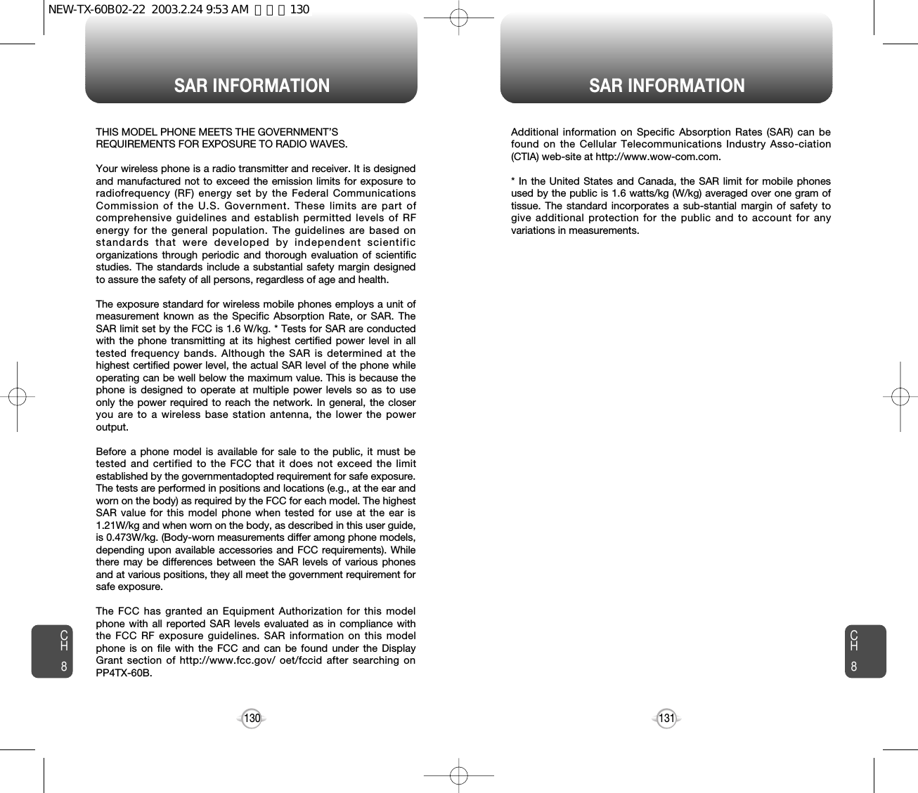 SAR INFORMATION SAR INFORMATION131CH8CH8130THIS MODEL PHONE MEETS THE GOVERNMENT’S REQUIREMENTS FOR EXPOSURE TO RADIO WAVES.Your wireless phone is a radio transmitter and receiver. It is designedand manufactured not to exceed the emission limits for exposure toradiofrequency (RF) energy set by the Federal CommunicationsCommission of the U.S. Government. These limits are part ofcomprehensive guidelines and establish permitted levels of RFenergy for the general population. The guidelines are based onstandards that were developed by independent scientificorganizations through periodic and thorough evaluation of scientificstudies. The standards include a substantial safety margin designedto assure the safety of all persons, regardless of age and health. The exposure standard for wireless mobile phones employs a unit ofmeasurement known as the Specific Absorption Rate, or SAR. TheSAR limit set by the FCC is 1.6 W/kg. * Tests for SAR are conductedwith the phone transmitting at its highest certified power level in alltested frequency bands. Although the SAR is determined at thehighest certified power level, the actual SAR level of the phone whileoperating can be well below the maximum value. This is because thephone is designed to operate at multiple power levels so as to useonly the power required to reach the network. In general, the closeryou are to a wireless base station antenna, the lower the poweroutput. Before a phone model is available for sale to the public, it must betested and certified to the FCC that it does not exceed the limitestablished by the governmentadopted requirement for safe exposure.The tests are performed in positions and locations (e.g., at the ear andworn on the body) as required by the FCC for each model. The highestSAR value for this model phone when tested for use at the ear is1.21W/kg and when worn on the body, as described in this user guide,is 0.473W/kg. (Body-worn measurements differ among phone models,depending upon available accessories and FCC requirements). Whilethere may be differences between the SAR levels of various phonesand at various positions, they all meet the government requirement forsafe exposure. The FCC has granted an Equipment Authorization for this modelphone with all reported SAR levels evaluated as in compliance withthe FCC RF exposure guidelines. SAR information on this modelphone is on file with the FCC and can be found under the DisplayGrant section of http://www.fcc.gov/ oet/fccid after searching onPP4TX-60B.Additional information on Specific Absorption Rates (SAR) can befound on the Cellular Telecommunications Industry Asso-ciation(CTIA) web-site at http://www.wow-com.com.* In the United States and Canada, the SAR limit for mobile phonesused by the public is 1.6 watts/kg (W/kg) averaged over one gram oftissue. The standard incorporates a sub-stantial margin of safety togive additional protection for the public and to account for anyvariations in measurements.NEW-TX-60B02-22  2003.2.24 9:53 AM  페이지130