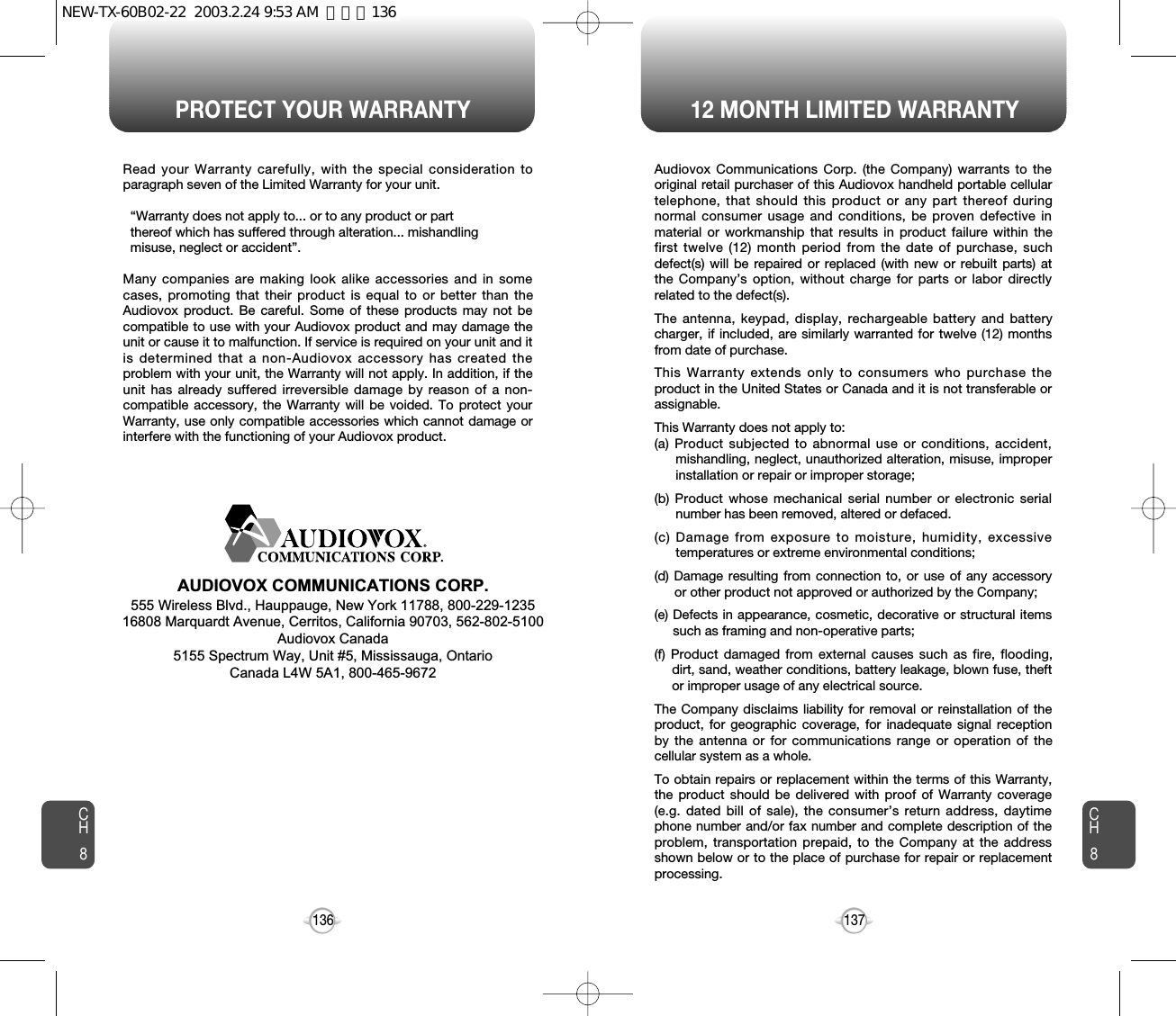 PROTECT YOUR WARRANTY 12 MONTH LIMITED WARRANTYCH8137CH8136Read your Warranty carefully, with the special consideration toparagraph seven of the Limited Warranty for your unit.“Warranty does not apply to... or to any product or part  thereof which has suffered through alteration... mishandling  misuse, neglect or accident”.Many companies are making look alike accessories and in somecases, promoting that their product is equal to or better than theAudiovox product. Be careful. Some of these products may not becompatible to use with your Audiovox product and may damage theunit or cause it to malfunction. If service is required on your unit and itis determined that a non-Audiovox accessory has created theproblem with your unit, the Warranty will not apply. In addition, if theunit has already suffered irreversible damage by reason of a non-compatible accessory, the Warranty will be voided. To protect yourWarranty, use only compatible accessories which cannot damage orinterfere with the functioning of your Audiovox product.   AUDIOVOX COMMUNICATIONS CORP.555 Wireless Blvd., Hauppauge, New York 11788, 800-229-123516808 Marquardt Avenue, Cerritos, California 90703, 562-802-5100Audiovox Canada5155 Spectrum Way, Unit #5, Mississauga, OntarioCanada L4W 5A1, 800-465-9672Audiovox Communications Corp. (the Company) warrants to theoriginal retail purchaser of this Audiovox handheld portable cellulartelephone, that should this product or any part thereof duringnormal consumer usage and conditions, be proven defective inmaterial or workmanship that results in product failure within thefirst twelve (12) month period from the date of purchase, suchdefect(s) will be repaired or replaced (with new or rebuilt parts) atthe Company’s option, without charge for parts or labor directlyrelated to the defect(s).The antenna, keypad, display, rechargeable battery and batterycharger, if included, are similarly warranted for twelve (12) monthsfrom date of purchase.This Warranty extends only to consumers who purchase theproduct in the United States or Canada and it is not transferable orassignable.This Warranty does not apply to:(a) Product subjected to abnormal use or conditions, accident,mishandling, neglect, unauthorized alteration, misuse, improperinstallation or repair or improper storage;(b) Product whose mechanical serial number or electronic serialnumber has been removed, altered or defaced.(c) Damage from exposure to moisture, humidity, excessivetemperatures or extreme environmental conditions;(d) Damage resulting from connection to, or use of any accessoryor other product not approved or authorized by the Company;(e) Defects in appearance, cosmetic, decorative or structural itemssuch as framing and non-operative parts;(f) Product damaged from external causes such as fire, flooding,dirt, sand, weather conditions, battery leakage, blown fuse, theftor improper usage of any electrical source.The Company disclaims liability for removal or reinstallation of theproduct, for geographic coverage, for inadequate signal receptionby the antenna or for communications range or operation of thecellular system as a whole.To obtain repairs or replacement within the terms of this Warranty,the product should be delivered with proof of Warranty coverage(e.g. dated bill of sale), the consumer’s return address, daytimephone number and/or fax number and complete description of theproblem, transportation prepaid, to the Company at the addressshown below or to the place of purchase for repair or replacementprocessing.NEW-TX-60B02-22  2003.2.24 9:53 AM  페이지136