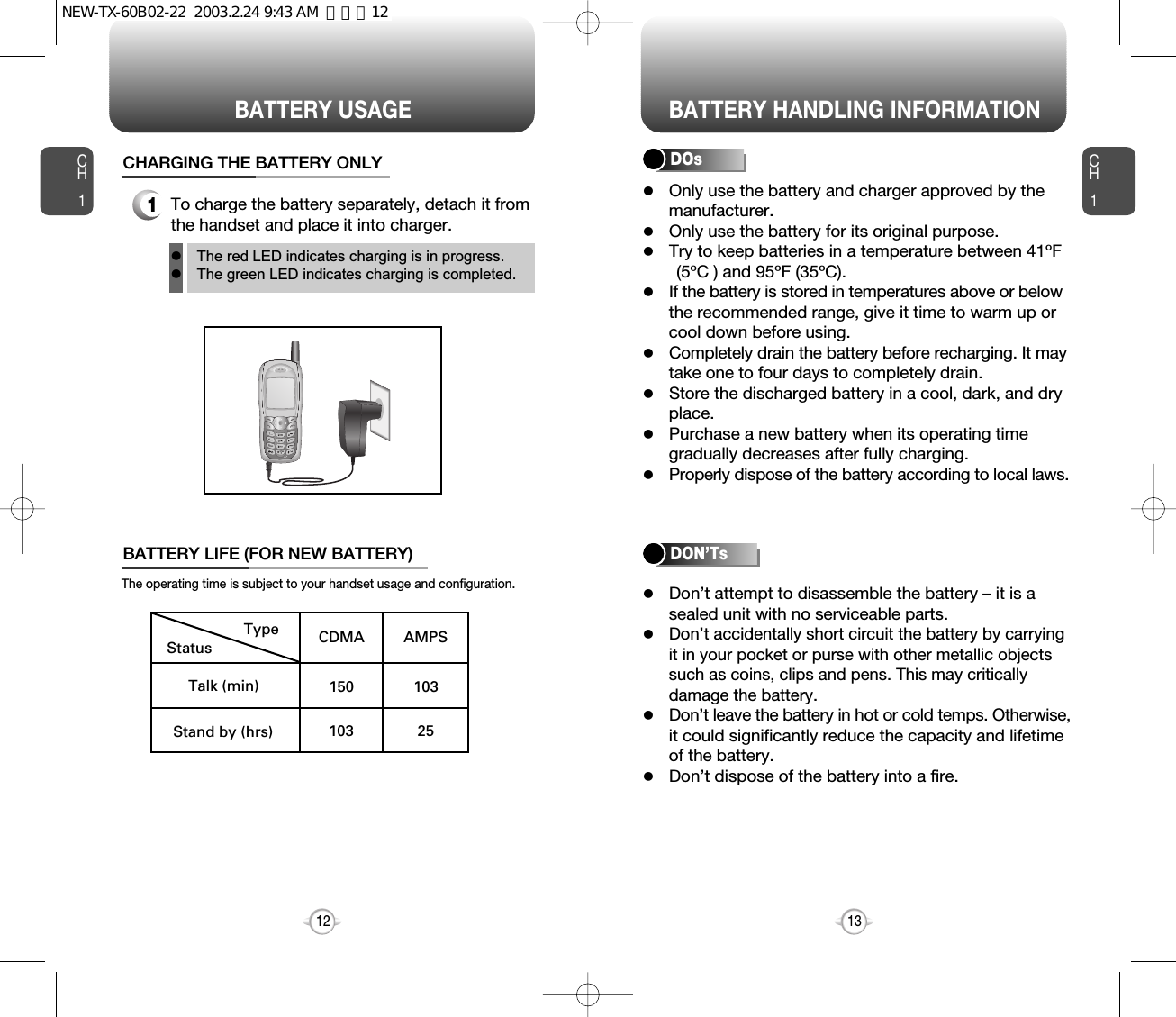 lOnly use the battery and charger approved by the  manufacturer.lOnly use the battery for its original purpose.lTry to keep batteries in a temperature between 41ºF(5ºC ) and 95ºF (35ºC).lIf the battery is stored in temperatures above or belowthe recommended range, give it time to warm up or cool down before using.lCompletely drain the battery before recharging. It may take one to four days to completely drain.lStore the discharged battery in a cool, dark, and dryplace.lPurchase a new battery when its operating time gradually decreases after fully charging.lProperly dispose of the battery according to local laws.lDon’t attempt to disassemble the battery – it is a sealed unit with no serviceable parts.lDon’t accidentally short circuit the battery by carryingit in your pocket or purse with other metallic objects such as coins, clips and pens. This may critically damage the battery.lDon’t leave the battery in hot or cold temps. Otherwise,it could significantly reduce the capacity and lifetime of the battery.lDon’t dispose of the battery into a fire.lThe red LED indicates charging is in progress.lThe green LED indicates charging is completed.CH113CH11To charge the battery separately, detach it from the handset and place it into charger.CHARGING THE BATTERY ONLYBATTERY LIFE (FOR NEW BATTERY)12StatusType CDMA AMPS150 103103 25Talk (min)Stand by (hrs)The operating time is subject to your handset usage and configuration.DOsBATTERY USAGE BATTERY HANDLING INFORMATIONDON’TsNEW-TX-60B02-22  2003.2.24 9:43 AM  페이지12