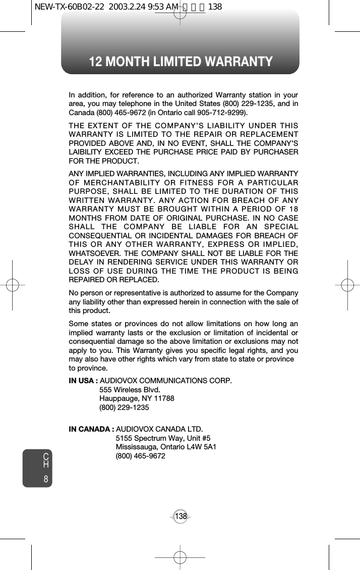 12 MONTH LIMITED WARRANTYCH8138In addition, for reference to an authorized Warranty station in yourarea, you may telephone in the United States (800) 229-1235, and inCanada (800) 465-9672 (in Ontario call 905-712-9299).THE EXTENT OF THE COMPANY’S LIABILITY UNDER THISWARRANTY IS LIMITED TO THE REPAIR OR REPLACEMENTPROVIDED ABOVE AND, IN NO EVENT, SHALL THE COMPANY’SLAIBILITY EXCEED THE PURCHASE PRICE PAID BY PURCHASERFOR THE PRODUCT.ANY IMPLIED WARRANTIES, INCLUDING ANY IMPLIED WARRANTYOF MERCHANTABILITY OR FITNESS FOR A PARTICULARPURPOSE, SHALL BE LIMITED TO THE DURATION OF THISWRITTEN WARRANTY. ANY ACTION FOR BREACH OF ANYWARRANTY MUST BE BROUGHT WITHIN A PERIOD OF 18MONTHS FROM DATE OF ORIGINAL PURCHASE. IN NO CASESHALL THE COMPANY BE LIABLE FOR AN SPECIALCONSEQUENTIAL OR INCIDENTAL DAMAGES FOR BREACH OFTHIS OR ANY OTHER WARRANTY, EXPRESS OR IMPLIED,WHATSOEVER. THE COMPANY SHALL NOT BE LIABLE FOR THEDELAY IN RENDERING SERVICE UNDER THIS WARRANTY ORLOSS OF USE DURING THE TIME THE PRODUCT IS BEINGREPAIRED OR REPLACED.No person or representative is authorized to assume for the Companyany liability other than expressed herein in connection with the sale ofthis product.Some states or provinces do not allow limitations on how long animplied warranty lasts or the exclusion or limitation of incidental orconsequential damage so the above limitation or exclusions may notapply to you. This Warranty gives you specific legal rights, and youmay also have other rights which vary from state to state or provinceto province.IN USA : AUDIOVOX COMMUNICATIONS CORP.555 Wireless Blvd.Hauppauge, NY 11788(800) 229-1235IN CANADA : AUDIOVOX CANADA LTD.5155 Spectrum Way, Unit #5Mississauga, Ontario L4W 5A1(800) 465-9672NEW-TX-60B02-22  2003.2.24 9:53 AM  페이지138