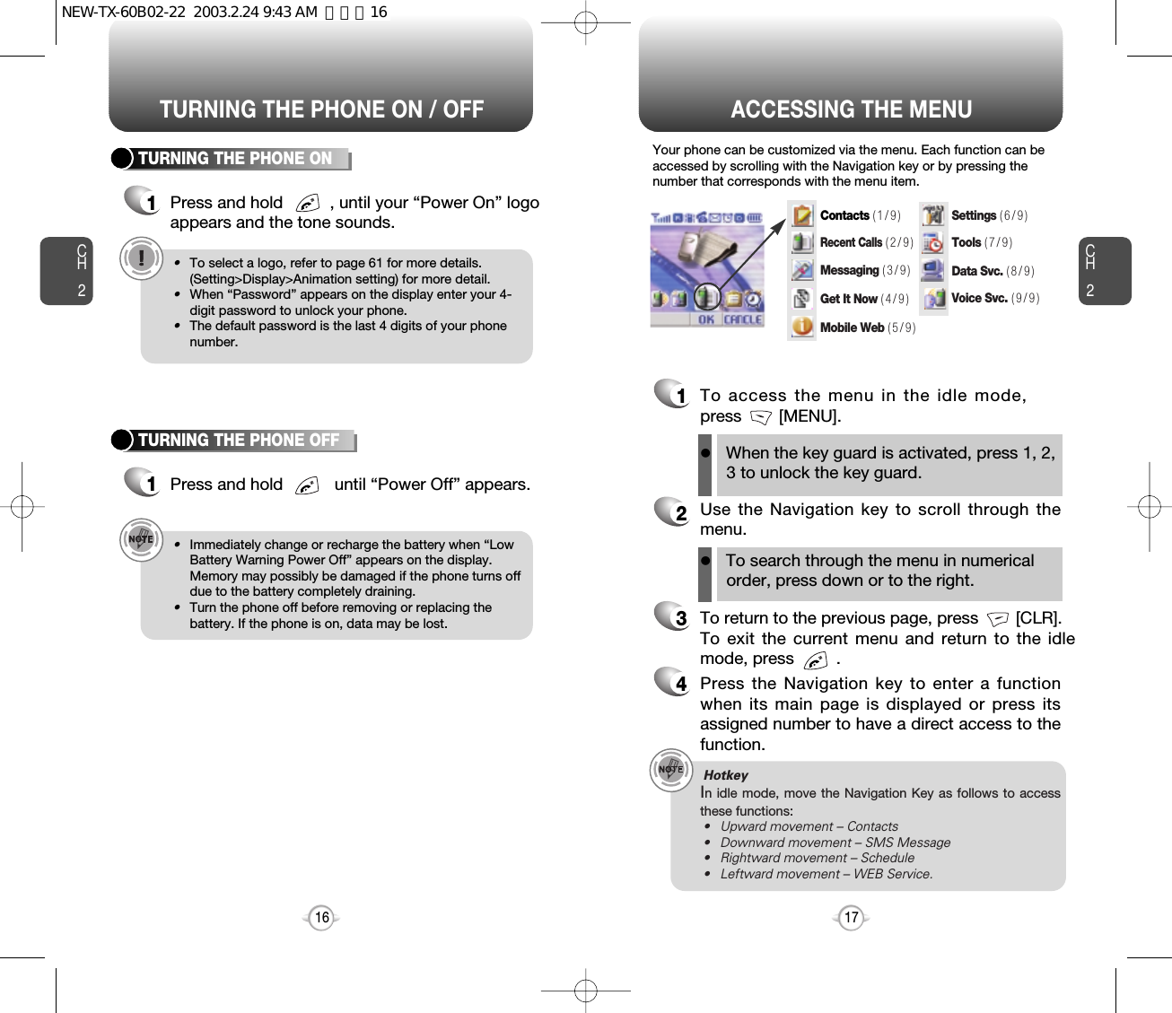 ACCESSING THE MENUCH2Your phone can be customized via the menu. Each function can beaccessed by scrolling with the Navigation key or by pressing thenumber that corresponds with the menu item.1To access the menu in the idle mode,press        [MENU].2Use the Navigation key to scroll through themenu.3To return to the previous page, press        [CLR].To exit the current menu and return to the idlemode, press         . 4Press the Navigation key to enter a functionwhen its main page is displayed or press itsassigned number to have a direct access to thefunction.17CH2TURNING THE PHONE ON1Press and hold          , until your “Power On” logo appears and the tone sounds.•To select a logo, refer to page 61 for more details.(Setting&gt;Display&gt;Animation setting) for more detail.•When “Password” appears on the display enter your 4-digit password to unlock your phone.•The default password is the last 4 digits of your phonenumber.16TURNING THE PHONE OFF1Press and hold           until “Power Off” appears. •Immediately change or recharge the battery when “LowBattery Warning Power Off” appears on the display.Memory may possibly be damaged if the phone turns offdue to the battery completely draining.•Turn the phone off before removing or replacing thebattery. If the phone is on, data may be lost.Hotkey In idle mode, move the Navigation Key as follows to accessthese functions:• Upward movement – Contacts• Downward movement – SMS Message• Rightward movement – Schedule• Leftward movement – WEB Service.TURNING THE PHONE ON / OFFlWhen the key guard is activated, press 1, 2,3 to unlock the key guard. lTo search through the menu in numericalorder, press down or to the right.Contacts ( 1 / 9 )Recent Calls( 2 / 9 )Messaging ( 3 / 9 )Settings ( 6 / 9 )Tools ( 7 / 9 )Data Svc. ( 8 / 9 )Voice Svc. ( 9 / 9 )Get It Now ( 4 / 9 )Mobile Web ( 5 / 9 )NEW-TX-60B02-22  2003.2.24 9:43 AM  페이지16