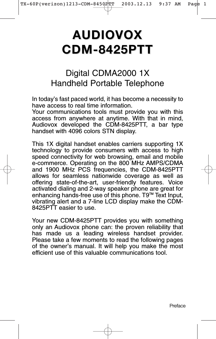 AUDIOVOX AUDIOVOX CDM-8425PTTCDM-8425PTTDigital CDMA2000 1XHandheld Portable TelephoneIn today’s fast paced world, it has become a necessity tohave access to real time information.Your communications tools must provide you with thisaccess from anywhere at anytime. With that in mind,Audiovox developed the CDM-8425PTT, a bar typehandset with 4096 colors STN display.This 1X digital handset enables carriers supporting 1Xtechnology to provide consumers with access to highspeed connectivity for web browsing, email and mobilee-commerce. Operating on the 800 MHz AMPS/CDMAand 1900 MHz PCS frequencies, the CDM-8425PTTallows for seamless nationwide coverage as well asoffering state-of-the-art, user-friendly features. Voiceactivated dialing and 2-way speaker phone are great forenhancing hands-free use of this phone. T9TMText Input,vibrating alert and a 7-line LCD display make the CDM-8425PTT easier to use. Your new CDM-8425PTT provides you with somethingonly an Audiovox phone can: the proven reliability thathas made us a leading wireless handset provider.Please take a few moments to read the following pagesof the owner’s manual. It will help you make the mostefficient use of this valuable communications tool.Preface TX-60P(verizon)1213-CDM-8450PTT  2003.12.13  9:37 AM  Page 1