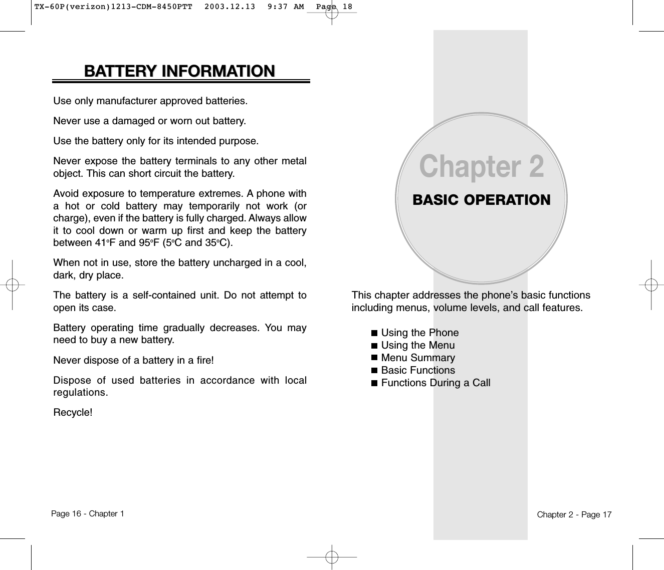 This chapter addresses the phone’s basic functionsincluding menus, volume levels, and call features.Using the PhoneUsing the MenuMenu SummaryBasic FunctionsFunctions During a CallChapter 2BASIC OPERATIONChapter 2 - Page 17Use only manufacturer approved batteries.Never use a damaged or worn out battery.Use the battery only for its intended purpose.Never expose the battery terminals to any other metalobject. This can short circuit the battery.Avoid exposure to temperature extremes. A phone witha hot or cold battery may temporarily not work (orcharge), even if the battery is fully charged. Always allowit to cool down or warm up first and keep the batterybetween 41oF and 95oF (5oC and 35oC).When not in use, store the battery uncharged in a cool,dark, dry place.The battery is a self-contained unit. Do not attempt toopen its case.Battery operating time gradually decreases. You mayneed to buy a new battery.Never dispose of a battery in a fire!Dispose of used batteries in accordance with localregulations.Recycle!BABATTERTTERY INFORMAY INFORMATIONTIONPage 16 - Chapter 1TX-60P(verizon)1213-CDM-8450PTT  2003.12.13  9:37 AM  Page 18