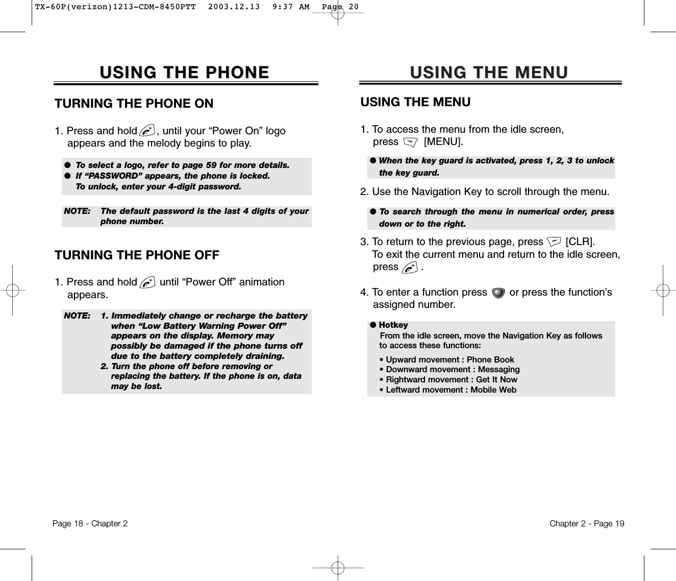 USING THE MENUUSING THE MENUUSING THE MENU1. To access the menu from the idle screen, press        [MENU].2. Use the Navigation Key to scroll through the menu.3. To return to the previous page, press       [CLR].To exit the current menu and return to the idle screen, press       . 4. To enter a function press       or press the function’s assigned number.Chapter 2 - Page 19USING THE PHONEUSING THE PHONETURNING THE PHONE ON1. Press and hold      , until your “Power On” logo appears and the melody begins to play.NOTE: 1.Immediately change or recharge the battery when “Low Battery Warning Power Off” appears on the display. Memory may possibly be damaged if the phone turns off due to the battery completely draining. 2. Turn the phone off before removing or replacing the battery. If the phone is on, data may be lost.NOTE: The default password is the last 4 digits of yourphone number.●  To select a logo, refer to page 59 for more details.  ●  If “PASSWORD” appears, the phone is locked. To unlock, enter your 4-digit password.● HotkeyFrom the idle screen, move the Navigation Key as follows to access these functions:• Upward movement : Phone Book• Downward movement : Messaging• Rightward movement : Get It Now• Leftward movement : Mobile Web● When the key guard is activated, press 1, 2, 3 to unlockthe key guard. ●  To search through the menu in numerical order, pressdown or to the right.TURNING THE PHONE OFF1. Press and hold       until “Power Off” animation appears.Page 18 - Chapter 2TX-60P(verizon)1213-CDM-8450PTT  2003.12.13  9:37 AM  Page 20