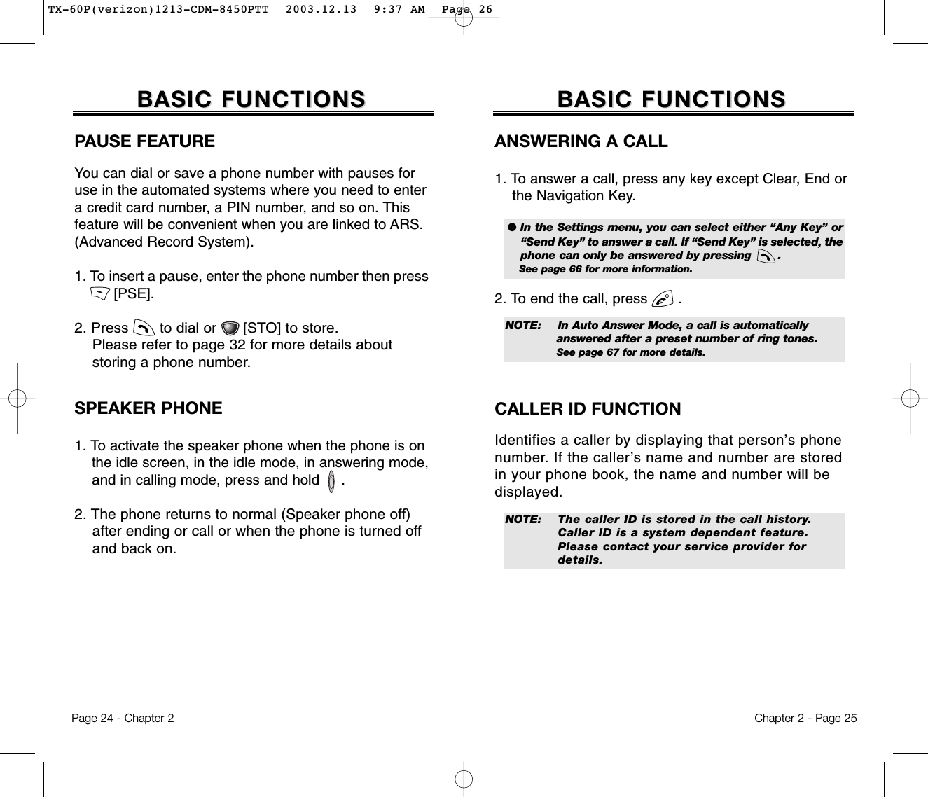 Chapter 2 - Page 25BASIC FUNCTIONSBASIC FUNCTIONSPage 24 - Chapter 2ANSWERING A CALL1. To answer a call, press any key except Clear, End or the Navigation Key.2. To end the call, press       .● In the Settings menu, you can select either “Any Key” or“Send Key” to answer a call. lf “Send Key” is selected, thephone can only be answered by pressing       . See page 66 for more information.NOTE: In Auto Answer Mode, a call is automatically answered after a preset number of ring tones. See page 67 for more details.NOTE: The caller ID is stored in the call history.Caller ID is a system dependent feature. Please contact your service provider for details.CALLER ID FUNCTIONIdentifies a caller by displaying that person’s phonenumber. If the caller’s name and number are storedin your phone book, the name and number will bedisplayed.BASIC FUNCTIONSBASIC FUNCTIONSPAUSE FEATUREYou can dial or save a phone number with pauses foruse in the automated systems where you need to entera credit card number, a PIN number, and so on. Thisfeature will be convenient when you are linked to ARS.(Advanced Record System).1. To insert a pause, enter the phone number then press  [PSE].  2. Press       to dial or      [STO] to store.Please refer to page 32 for more details about storing a phone number.SPEAKER PHONE1. To activate the speaker phone when the phone is on the idle screen, in the idle mode, in answering mode,  and in calling mode, press and hold     .2. The phone returns to normal (Speaker phone off) after ending or call or when the phone is turned off and back on.TX-60P(verizon)1213-CDM-8450PTT  2003.12.13  9:37 AM  Page 26