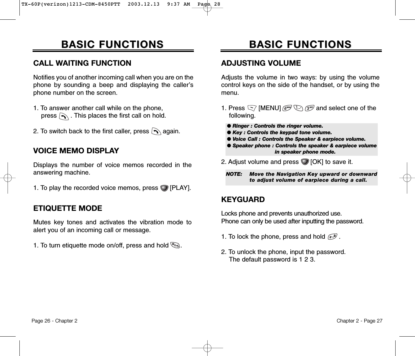 ADJUSTING VOLUMEAdjusts the volume in two ways: by using the volumecontrol keys on the side of the handset, or by using themenu.1. Press       [MENU]                  and select one of the following.2. Adjust volume and press      [OK] to save it.ETIQUETTE MODEMutes key tones and activates the vibration mode toalert you of an incoming call or message.1. To turn etiquette mode on/off, press and hold      .Chapter 2 - Page 27BASIC FUNCTIONSBASIC FUNCTIONSPage 26 - Chapter 2BASIC FUNCTIONSBASIC FUNCTIONSCALL WAITING FUNCTIONNotifies you of another incoming call when you are on thephone by sounding a beep and displaying the caller’sphone number on the screen.1. To answer another call while on the phone, press       . This places the first call on hold. 2. To switch back to the first caller, press       again.VOICE MEMO DISPLAYDisplays the number of voice memos recorded in theanswering machine.1. To play the recorded voice memos, press      [PLAY].● Ringer : Controls the ringer volume.● Key : Controls the keypad tone volume.● Voice Call : Controls the Speaker &amp; earpiece volume.● Speaker phone : Controls the speaker &amp; earpiece volume in speaker phone mode.NOTE: Move the Navigation Key upward or downward to adjust volume of earpiece during a call.KEYGUARDLocks phone and prevents unauthorized use. Phone can only be used after inputting the password.1. To lock the phone, press and hold       .2. To unlock the phone, input the password.The default password is 1 2 3.TX-60P(verizon)1213-CDM-8450PTT  2003.12.13  9:37 AM  Page 28