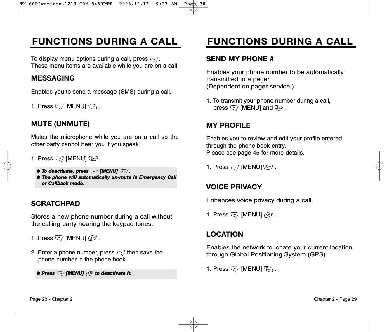 Chapter 2 - Page 29FUNCTIONS DURING A CALLFUNCTIONS DURING A CALLSEND MY PHONE #Enables your phone number to be automatically transmitted to a pager. (Dependent on pager service.)1. To transmit your phone number during a call, press       [MENU] and       .MUTE (UNMUTE)Mutes the microphone while you are on a call so theother party cannot hear you if you speak.1. Press       [MENU]       .To display menu options during a call, press      .These menu items are available while you are on a call.Page 28 - Chapter 2SCRATCHPAD Stores a new phone number during a call withoutthe calling party hearing the keypad tones.1. Press       [MENU]       .2. Enter a phone number, press       then save thephone number in the phone book.FUNCTIONS DURING A CALLFUNCTIONS DURING A CALLMESSAGINGEnables you to send a message (SMS) during a call.1. Press       [MENU]       .MY PROFILEEnables you to review and edit your profile enteredthrough the phone book entry.Please see page 45 for more details.1. Press       [MENU]       .VOICE PRIVACYEnhances voice privacy during a call.1. Press       [MENU]       .● To deactivate, press       [MENU]       .● The phone will automatically un-mute in Emergency Callor Callback mode.● Press       [MENU]       to deactivate it.LOCATIONEnables the network to locate your current locationthrough Global Positioning System (GPS).1. Press       [MENU]       .TX-60P(verizon)1213-CDM-8450PTT  2003.12.13  9:37 AM  Page 30