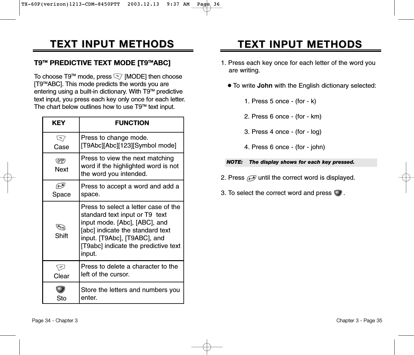 1. Press each key once for each letter of the word you are writing.●To write John with the English dictionary selected:1. Press 5 once - (for - k)2. Press 6 once - (for - km)3. Press 4 once - (for - log)4. Press 6 once - (for - john)2. Press       until the correct word is displayed.3. To select the correct word and press      .TEXT INPUT METHODSTEXT INPUT METHODSNOTE:The display shows for each keypressed.Chapter 3 - Page 35TEXT INPUT METHODSTEXT INPUT METHODSCasePress to change mode.[T9Abc][Abc][123][Symbol mode]Press to view the next matchingword if the highlighted word is notthe word you intended.Press to accept a word and add aspace.Press to select a letter case of thestandard text input or T9  textinput mode. [Abc], [ABC], and[abc] indicate the standard textinput. [T9Abc], [T9ABC], and[T9abc] indicate the predictive textinput.Press to delete a character to theleft of the cursor.Store the letters and numbers youenter.KEY                         FUNCTIONT9TM PREDICTIVE TEXT MODE [T9TMABC] To choose T9TM mode, press       [MODE] then choose[T9TMABC]. This mode predicts the words you are entering using a built-in dictionary. With T9TM predictivetext input, you press each key only once for each letter.The chart below outlines how to use T9TM text input.Page 34 - Chapter 3NextSpaceShiftClearStoTX-60P(verizon)1213-CDM-8450PTT  2003.12.13  9:37 AM  Page 36