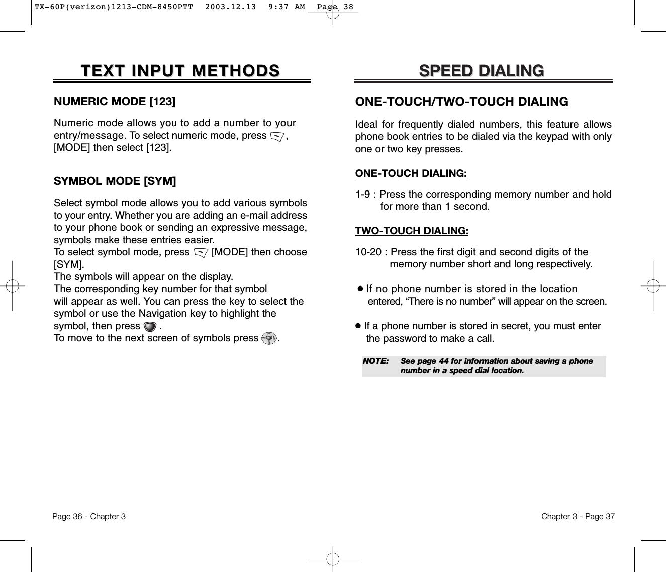 SPEED DIALINGSPEED DIALINGONE-TOUCH/TWO-TOUCH DIALINGIdeal for frequently dialed numbers, this feature allowsphone book entries to be dialed via the keypad with onlyone or two key presses.ONE-TOUCH DIALING:1-9 : Press the corresponding memory number and hold for more than 1 second.TWO-TOUCH DIALING:10-20 : Press the first digit and second digits of the memory number short and long respectively.●If no phone number is stored in the locationentered, “There is no number” will appear on the screen.●If a phone number is stored in secret, you must enter the password to make a call.NOTE: See page 44 for information about saving a phone number in a speed dial location.Chapter 3 - Page 37NUMERIC MODE [123]Numeric mode allows you to add a number to yourentry/message. To select numeric mode, press      ,[MODE] then select [123].TEXT INPUT METHODSTEXT INPUT METHODSSYMBOL MODE [SYM]Select symbol mode allows you to add various symbolsto your entry. Whether you are adding an e-mail addressto your phone book or sending an expressive message,symbols make these entries easier. To select symbol mode, press       [MODE] then choose[SYM]. The symbols will appear on the display. The corresponding key number for that symbol will appear as well. You can press the key to select the symbol or use the Navigation key to highlight the symbol, then press      . To move to the next screen of symbols press      .Page 36 - Chapter 3TX-60P(verizon)1213-CDM-8450PTT  2003.12.13  9:37 AM  Page 38