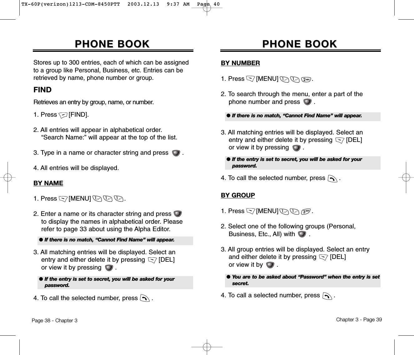 Chapter 3 - Page 39Page 38 - Chapter 3PHONE BOOKPHONE BOOKBY NUMBER1. Press      [MENU]                 .2. To search through the menu, enter a part of the phone number and press       .3. All matching entries will be displayed. Select an entry and either delete it by pressing       [DEL] or view it by pressing       .4. To call the selected number, press       .FINDRetrieves an entry by group, name, or number.1. Press      [FIND].2. All entries will appear in alphabetical order.   “Search Name:” will appear at the top of the list.3. Type in a name or character string and press       .4. All entries will be displayed.BY NAME1. Press      [MENU]                 .2. Enter a name or its character string and press to display the names in alphabetical order. Please   refer to page 33 about using the Alpha Editor.3. All matching entries will be displayed. Select an  entry and either delete it by pressing       [DEL]or view it by pressing       .4. To call the selected number, press       .PHONE BOOKPHONE BOOKStores up to 300 entries, each of which can be assignedto a group like Personal, Business, etc. Entries can beretrieved by name, phone number or group.● If there is no match, “Cannot Find Name” will appear.● If the entry is set to secret, you will be asked for your password.● If there is no match, “Cannot Find Name” will appear.● If the entry is set to secret, you will be asked for your password.BY GROUP1. Press      [MENU]                 .2. Select one of the following groups (Personal,  Business, Etc., All) with       .3. All group entries will be displayed. Select an entry and either delete it by pressing       [DEL]  or view it by       .4. To call a selected number, press       .● You are to be asked about “Password” when the entry is setsecret.TX-60P(verizon)1213-CDM-8450PTT  2003.12.13  9:37 AM  Page 40