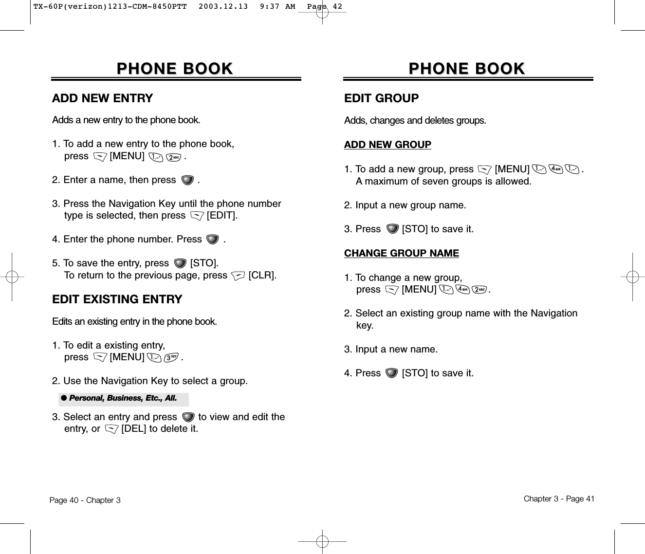 Chapter 3 - Page 41Page 40 - Chapter 3PHONE BOOKPHONE BOOKEDIT GROUPAdds, changes and deletes groups.ADD NEW GROUP1. To add a new group, press       [MENU]                 .A maximum of seven groups is allowed.2. Input a new group name.3. Press       [STO] to save it.CHANGE GROUP NAME1. To change a new group, press       [MENU]                 .2. Select an existing group name with the Navigation key.3. Input a new name.4. Press       [STO] to save it.ADD NEW ENTRYAdds a new entry to the phone book.1. To add a new entry to the phone book, press       [MENU]             .2. Enter a name, then press       .3. Press the Navigation Key until the phone number type is selected, then press       [EDIT].4. Enter the phone number. Press       .5. To save the entry, press       [STO]. To return to the previous page, press       [CLR].EDIT EXISTING ENTRYEdits an existing entry in the phone book.1. To edit a existing entry, press       [MENU]            .2. Use the Navigation Key to select a group.3. Select an entry and press to view and edit the entry, or       [DEL] to delete it.PHONE BOOKPHONE BOOK● Personal, Business, Etc., All.TX-60P(verizon)1213-CDM-8450PTT  2003.12.13  9:37 AM  Page 42