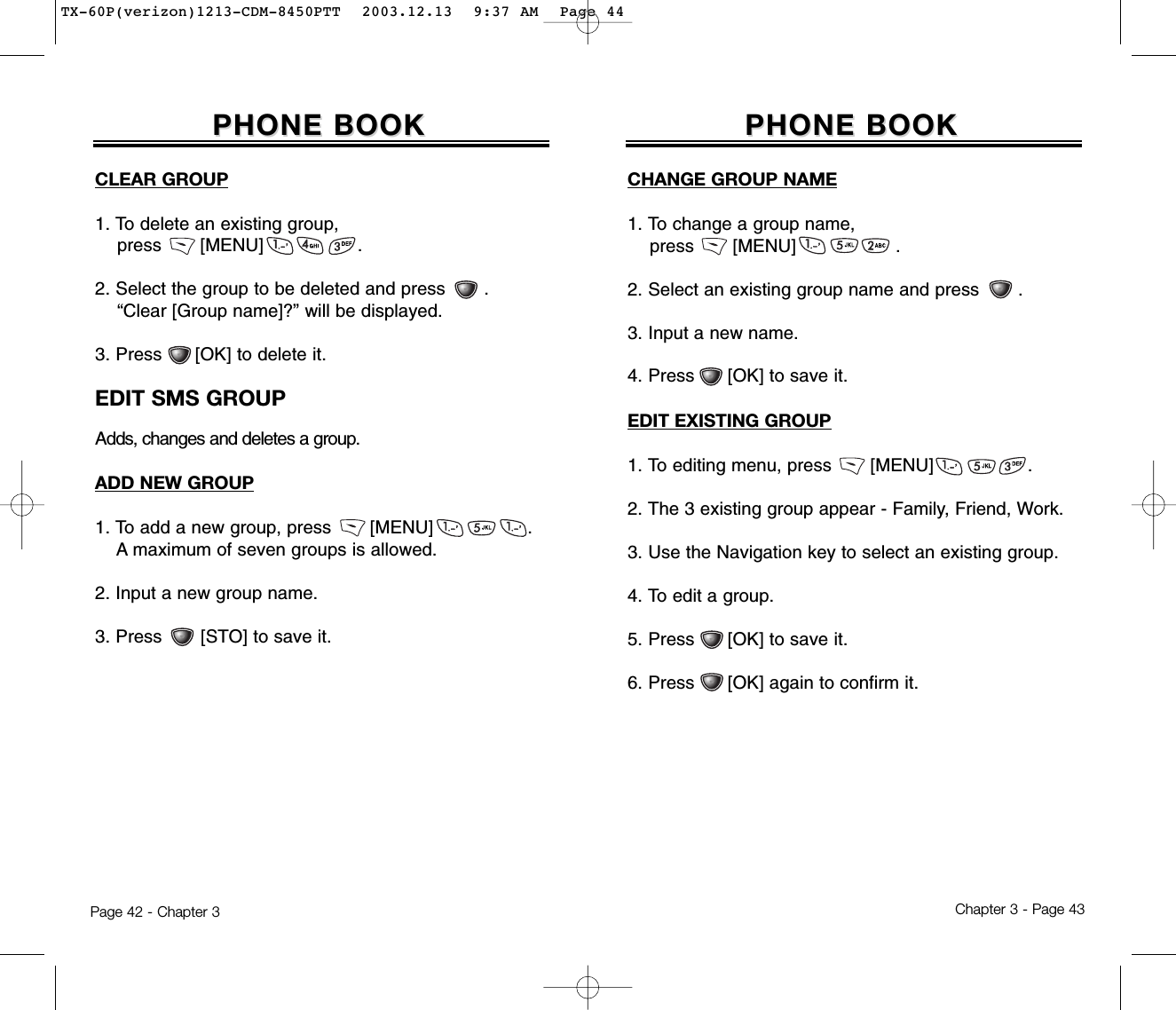 Chapter 3 - Page 43Page 42 - Chapter 3PHONE BOOKPHONE BOOKCHANGE GROUP NAME1. To change a group name,  press       [MENU]                  .2. Select an existing group name and press       .3. Input a new name.4. Press      [OK] to save it.EDIT EXISTING GROUP1. To editing menu, press       [MENU]                 .2. The 3 existing group appear - Family, Friend, Work.3. Use the Navigation key to select an existing group.4. To edit a group.5. Press      [OK] to save it.6. Press      [OK] again to confirm it.CLEAR GROUP1. To delete an existing group,  press       [MENU]                 .2. Select the group to be deleted and press       .  “Clear [Group name]?” will be displayed.3. Press      [OK] to delete it.EDIT SMS GROUPAdds, changes and deletes a group.ADD NEW GROUP1. To add a new group, press       [MENU]                 .A maximum of seven groups is allowed.2. Input a new group name.3. Press       [STO] to save it.PHONE BOOKPHONE BOOKTX-60P(verizon)1213-CDM-8450PTT  2003.12.13  9:37 AM  Page 44