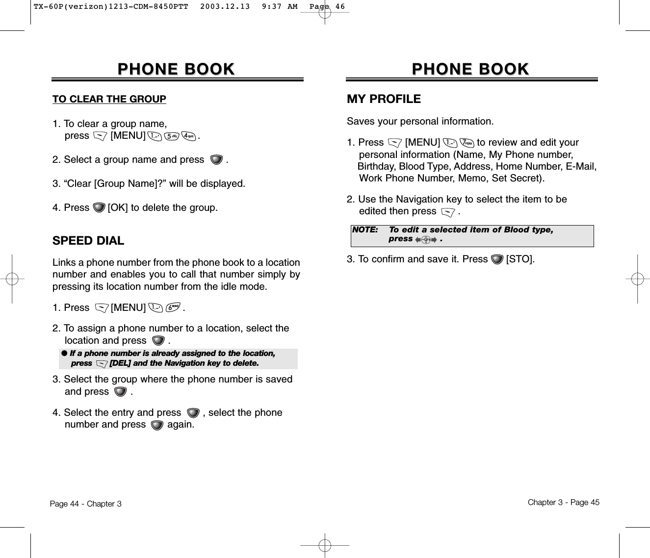 Chapter 3 - Page 45Page 44 - Chapter 3PHONE BOOKPHONE BOOKMY PROFILESaves your personal information.1. Press       [MENU]            to review and edit your personal information (Name, My Phone number,Birthday, Blood Type, Address, Home Number, E-Mail,Work Phone Number, Memo, Set Secret).2. Use the Navigation key to select the item to be edited then press .3. To confirm and save it. Press      [STO]. TO CLEAR THE GROUP1. To clear a group name, press       [MENU]                 .2. Select a group name and press       .3. “Clear [Group Name]?” will be displayed.4. Press      [OK] to delete the group.SPEED DIALLinks a phone number from the phone book to a locationnumber and enables you to call that number simply bypressing its location number from the idle mode.1. Press       [MENU]            .2. To assign a phone number to a location, select the location and press       .3. Select the group where the phone number is saved and press       .4. Select the entry and press       , select the phone number and press       again.PHONE BOOKPHONE BOOK● If a phone number is already assigned to the location, press       [DEL] and the Navigation key to delete.NOTE:To edit a selected item of Blood type, press         .TX-60P(verizon)1213-CDM-8450PTT  2003.12.13  9:37 AM  Page 46