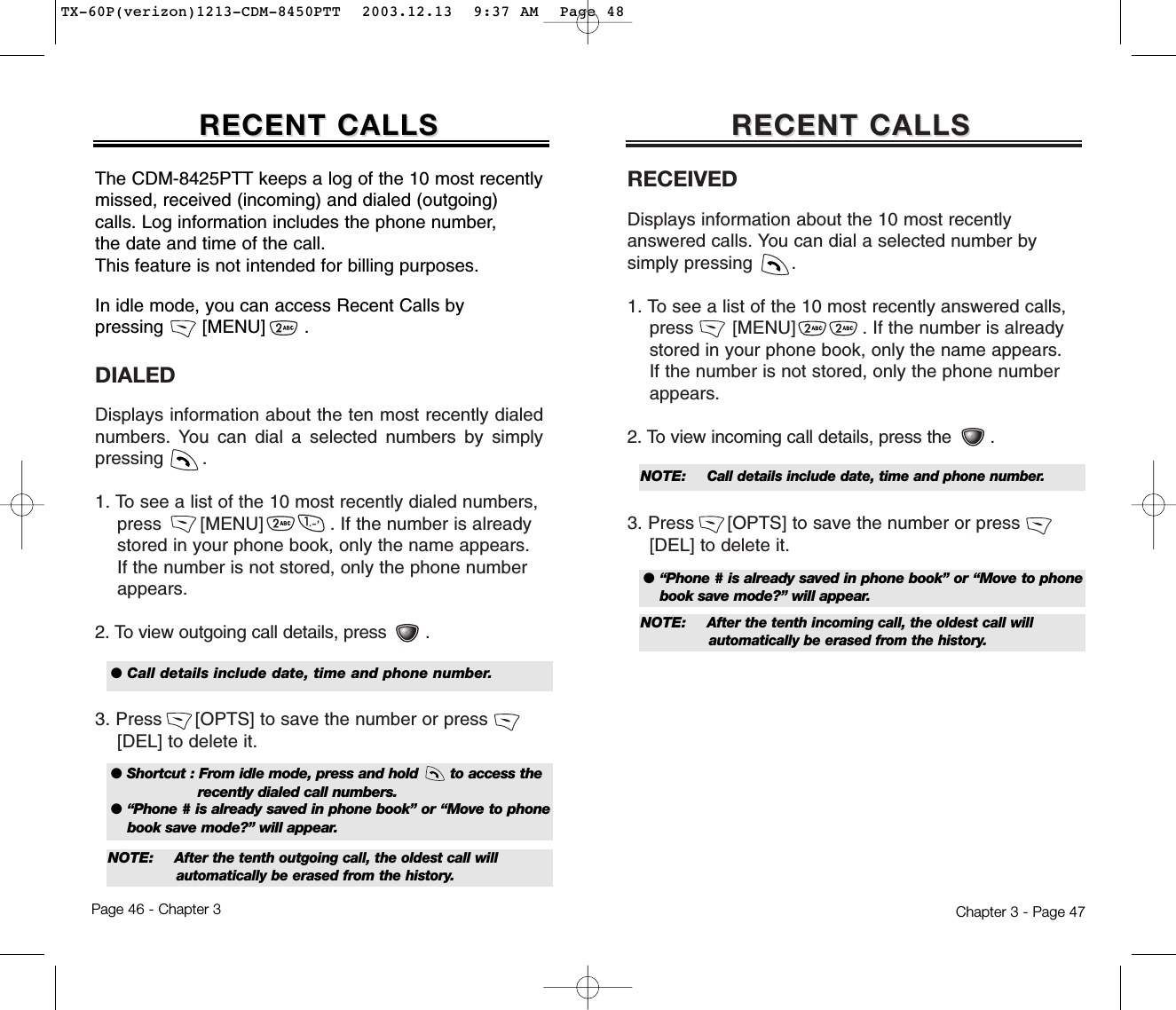 RECEIVEDDisplays information about the 10 most recentlyanswered calls. You can dial a selected number bysimply pressing       .1. To see a list of the 10 most recently answered calls,  press       [MENU]            . If the number is already stored in your phone book, only the name appears. If the number is not stored, only the phone number appears.2. To view incoming call details, press the .3. Press      [OPTS] to save the number or press       [DEL] to delete it.RECENT CALLSRECENT CALLSDIALEDDisplays information about the ten most recently dialednumbers. You can dial a selected numbers by simplypressing       .1. To see a list of the 10 most recently dialed numbers, press       [MENU]            . If the number is already stored in your phone book, only the name appears. If the number is not stored, only the phone number appears.2. To view outgoing call details, press .3. Press      [OPTS] to save the number or press       [DEL] to delete it.Chapter 3 - Page 47RECENT CALLSRECENT CALLSThe CDM-8425PTT keeps a log of the 10 most recentlymissed, received (incoming) and dialed (outgoing)calls. Log information includes the phone number, the date and time of the call.This feature is not intended for billing purposes.Page 46 - Chapter 3In idle mode, you can access Recent Calls by pressing       [MENU]       .● Shortcut : From idle mode, press and hold       to access the recently dialed call numbers.● “Phone # is already saved in phone book” or “Move to phonebook save mode?” will appear.●Call details include date, time and phone number.NOTE: After the tenth outgoing call, the oldest call will automatically be erased from the history.● “Phone # is already saved in phone book” or “Move to phonebook save mode?” will appear.NOTE: Call details include date, time and phone number.NOTE: After the tenth incoming call, the oldest call will automatically be erased from the history.TX-60P(verizon)1213-CDM-8450PTT  2003.12.13  9:37 AM  Page 48