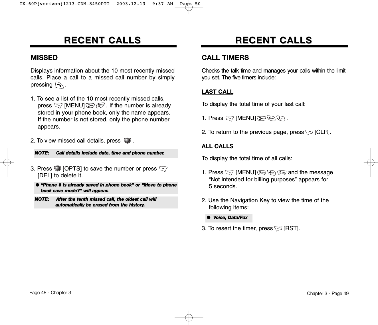 Chapter 3 - Page 49Page 48 - Chapter 3RECENT CALLSRECENT CALLSMISSEDDisplays information about the 10 most recently missedcalls. Place a call to a missed call number by simplypressing       .1. To see a list of the 10 most recently missed calls,  press       [MENU]            . If the number is already stored in your phone book, only the name appears. If the number is not stored, only the phone number appears.2. To view missed call details, press .3. Press      [OPTS] to save the number or press       [DEL] to delete it.RECENT CALLSRECENT CALLSCALL TIMERSChecks the talk time and manages your calls within the limityou set. The five timers include:LAST CALLTo display the total time of your last call:1. Press       [MENU]                 .2. To return to the previous page, press      [CLR].ALL CALLSTo display the total time of all calls:1. Press       [MENU]                  and the message “Not intended for billing purposes” appears for 5 seconds.2. Use the Navigation Key to view the time of the following items:3. To resert the timer, press      [RST].● “Phone # is already saved in phone book” or “Move to phonebook save mode?” will appear.NOTE: Call details include date, time and phone number.●  Voice, Data/FaxNOTE: After the tenth missed call, the oldest call will automatically be erased from the history.TX-60P(verizon)1213-CDM-8450PTT  2003.12.13  9:37 AM  Page 50