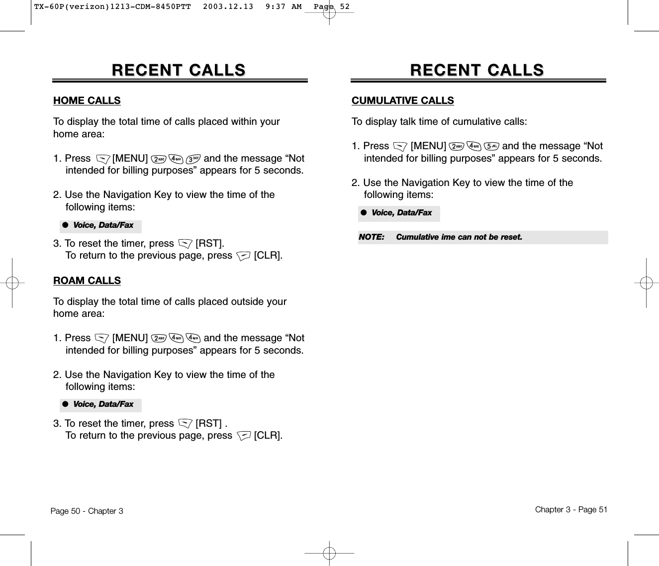 Chapter 3 - Page 51Page 50 - Chapter 3RECENT CALLSRECENT CALLSCUMULATIVE CALLSTo display talk time of cumulative calls:1. Press       [MENU]                  and the message “Not intended for billing purposes” appears for 5 seconds.2. Use the Navigation Key to view the time of the following items:HOME CALLSTo display the total time of calls placed within yourhome area:1. Press       [MENU]                  and the message “Not intended for billing purposes” appears for 5 seconds.2. Use the Navigation Key to view the time of the following items:3. To reset the timer, press       [RST]. To return to the previous page, press       [CLR].ROAM CALLSTo display the total time of calls placed outside yourhome area:1. Press       [MENU]                  and the message “Not intended for billing purposes” appears for 5 seconds.2. Use the Navigation Key to view the time of the following items:3. To reset the timer, press       [RST] . To return to the previous page, press       [CLR].RECENT CALLSRECENT CALLS●  Voice, Data/Fax●  Voice, Data/Fax●  Voice, Data/FaxNOTE: Cumulative ime can not be reset.TX-60P(verizon)1213-CDM-8450PTT  2003.12.13  9:37 AM  Page 52