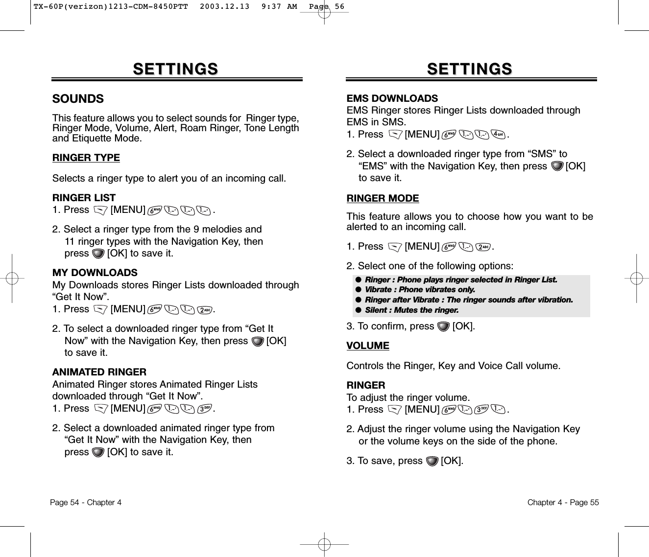 Chapter 4 - Page 55Page 54 - Chapter 4SOUNDSThis feature allows you to select sounds for  Ringer type,Ringer Mode, Volume, Alert, Roam Ringer, Tone Lengthand Etiquette Mode.RINGER TYPESelects a ringer type to alert you of an incoming call.RINGER LIST1. Press       [MENU]                      .2. Select a ringer type from the 9 melodies and 11 ringer types with the Navigation Key, then press      [OK] to save it.MY DOWNLOADSMy Downloads stores Ringer Lists downloaded through“Get It Now”.1. Press       [MENU]                      .2. To select a downloaded ringer type from “Get It Now” with the Navigation Key, then press      [OK] to save it.ANIMATED RINGERAnimated Ringer stores Animated Ringer Lists downloaded through “Get It Now”.1. Press       [MENU]                      .2. Select a downloaded animated ringer type from “Get It Now” with the Navigation Key, then press      [OK] to save it.SETTINGSSETTINGSEMS DOWNLOADSEMS Ringer stores Ringer Lists downloaded throughEMS in SMS.1. Press       [MENU]                      .2. Select a downloaded ringer type from “SMS” to “EMS” with the Navigation Key, then press      [OK] to save it.RINGER MODEThis feature allows you to choose how you want to bealerted to an incoming call.1. Press       [MENU]                 .2. Select one of the following options:3. To confirm, press      [OK].VOLUMEControls the Ringer, Key and Voice Call volume.RINGERTo adjust the ringer volume.1. Press       [MENU]                      .2. Adjust the ringer volume using the Navigation Key or the volume keys on the side of the phone.3. To save, press      [OK].SETTINGSSETTINGS●  Ringer : Phone plays ringer selected in Ringer List.●  Vibrate : Phone vibrates only.●  Ringer after Vibrate : The ringer sounds after vibration.●  Silent : Mutes the ringer.TX-60P(verizon)1213-CDM-8450PTT  2003.12.13  9:37 AM  Page 56