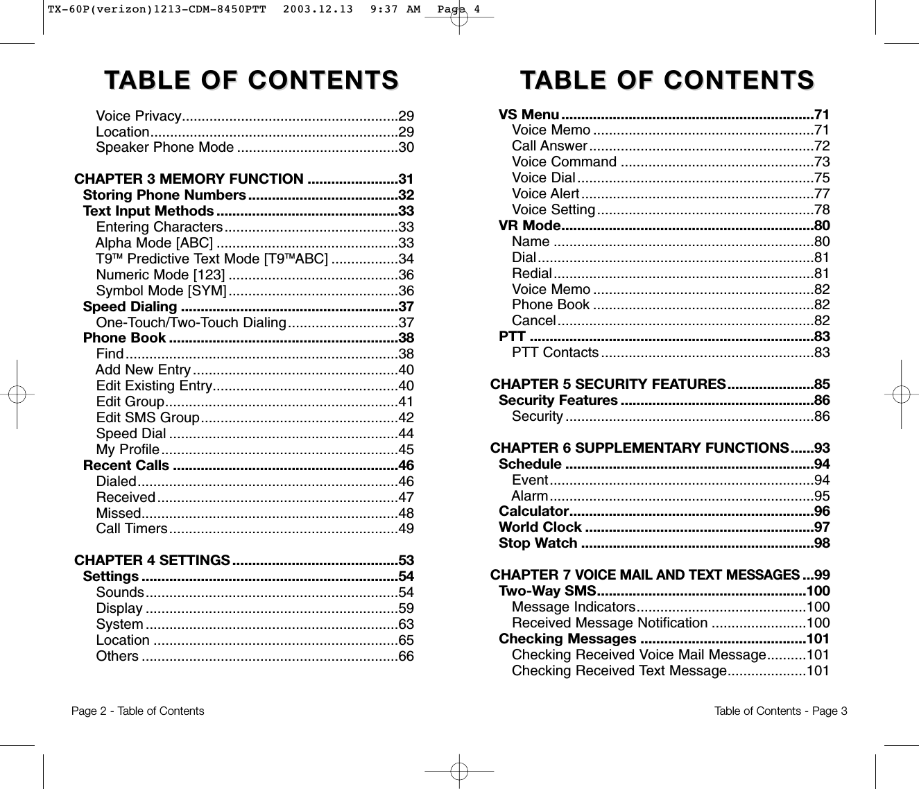 TTABLE OF CONTENTS ABLE OF CONTENTS  TTABLE OF CONTENTSABLE OF CONTENTSVoice Privacy.......................................................29Location...............................................................29Speaker Phone Mode .........................................30CHAPTER 3 MEMORY FUNCTION .......................31Storing Phone Numbers ......................................32Text Input Methods ..............................................33Entering Characters............................................33Alpha Mode [ABC] ..............................................33T9TM Predictive Text Mode [T9TMABC] .................34Numeric Mode [123] ...........................................36Symbol Mode [SYM] ...........................................36Speed Dialing .......................................................37One-Touch/Two-Touch Dialing............................37Phone Book ..........................................................38Find.....................................................................38Add New Entry....................................................40Edit Existing Entry...............................................40Edit Group...........................................................41Edit SMS Group..................................................42Speed Dial ..........................................................44My Profile............................................................45Recent Calls .........................................................46Dialed..................................................................46Received.............................................................47Missed.................................................................48Call Timers..........................................................49CHAPTER 4 SETTINGS ..........................................53Settings .................................................................54Sounds................................................................54Display ................................................................59System ................................................................63Location ..............................................................65Others .................................................................66Page 2 - Table of Contents Table of Contents - Page 3VS Menu ................................................................71Voice Memo ........................................................71Call Answer.........................................................72Voice Command .................................................73Voice Dial............................................................75Voice Alert...........................................................77Voice Setting.......................................................78VR Mode................................................................80Name ..................................................................80Dial......................................................................81Redial..................................................................81Voice Memo ........................................................82Phone Book ........................................................82Cancel.................................................................82PTT ........................................................................83PTT Contacts ......................................................83CHAPTER 5 SECURITY FEATURES......................85Security Features .................................................86Security ...............................................................86CHAPTER 6 SUPPLEMENTARY FUNCTIONS......93Schedule ...............................................................94Event...................................................................94Alarm...................................................................95Calculator..............................................................96World Clock ..........................................................97Stop Watch ...........................................................98CHAPTER 7 VOICE MAIL AND TEXT MESSAGES...99Two-Way SMS.....................................................100Message Indicators...........................................100Received Message Notification ........................100Checking Messages ..........................................101Checking Received Voice Mail Message..........101Checking Received Text Message....................101TX-60P(verizon)1213-CDM-8450PTT  2003.12.13  9:37 AM  Page 4