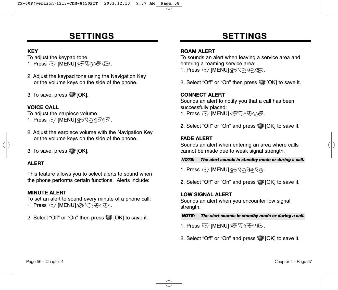 Page 56 - Chapter 4 Chapter 4 - Page 57SETTINGSSETTINGSKEY To adjust the keypad tone.1. Press       [MENU]                      .2. Adjust the keypad tone using the Navigation Key or the volume keys on the side of the phone.3. To save, press      [OK].VOICE CALLTo adjust the earpiece volume.1. Press       [MENU]                      .2. Adjust the earpiece volume with the Navigation Key or the volume keys on the side of the phone.3. To save, press      [OK].ALERTThis feature allows you to select alerts to sound whenthe phone performs certain functions.  Alerts include:MINUTE ALERTTo set an alert to sound every minute of a phone call:1. Press       [MENU]                      .2. Select “Off” or “On” then press      [OK] to save it.SETTINGSSETTINGSROAM ALERTTo sounds an alert when leaving a service area andentering a roaming service area:1. Press       [MENU]                      .2. Select “Off” or “On” then press      [OK] to save it.CONNECT ALERTSounds an alert to notify you that a call has been successfully placed:1. Press       [MENU]                      .2. Select “Off” or “On” and press      [OK] to save it.FADE ALERTSounds an alert when entering an area where calls cannot be made due to weak signal strength. 1. Press       [MENU]                      .2. Select “Off” or “On” and press      [OK] to save it.LOW SIGNAL ALERTSounds an alert when you encounter low signalstrength. 1. Press       [MENU]                      .2. Select “Off” or “On” and press      [OK] to save it.NOTE: The alert sounds in standby mode or during a call.NOTE: The alert sounds in standby mode or during a call.TX-60P(verizon)1213-CDM-8450PTT  2003.12.13  9:37 AM  Page 58