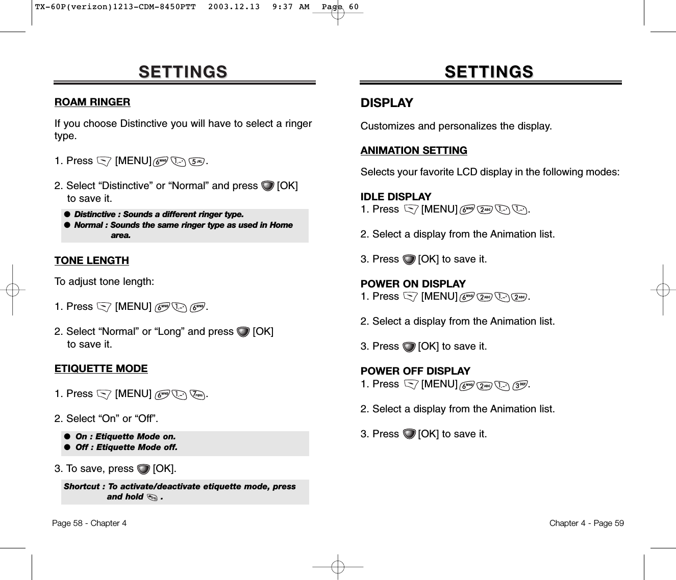 SETTINGSSETTINGSROAM RINGERIf you choose Distinctive you will have to select a ringertype.1. Press       [MENU]                 .2. Select “Distinctive” or “Normal” and press      [OK] to save it.TONE LENGTHTo adjust tone length:1. Press       [MENU]                 .2. Select “Normal” or “Long” and press      [OK] to save it.ETIQUETTE MODE1. Press       [MENU]                 .2. Select “On” or “Off”.3. To save, press      [OK].  Chapter 4 - Page 59Page 58 - Chapter 4SETTINGSSETTINGSDISPLAYCustomizes and personalizes the display.ANIMATION SETTINGSelects your favorite LCD display in the following modes:IDLE DISPLAY1. Press       [MENU]                      .2. Select a display from the Animation list.3. Press      [OK] to save it.POWER ON DISPLAY1. Press       [MENU]                      .2. Select a display from the Animation list.3. Press      [OK] to save it.POWER OFF DISPLAY1. Press       [MENU]                      .2. Select a display from the Animation list.3. Press      [OK] to save it.●  Distinctive : Sounds a different ringer type.●  Normal : Sounds the same ringer type as used in Home area.●  On : Etiquette Mode on.●  Off : Etiquette Mode off.Shortcut : To activate/deactivate etiquette mode, pressand hold      .TX-60P(verizon)1213-CDM-8450PTT  2003.12.13  9:37 AM  Page 60