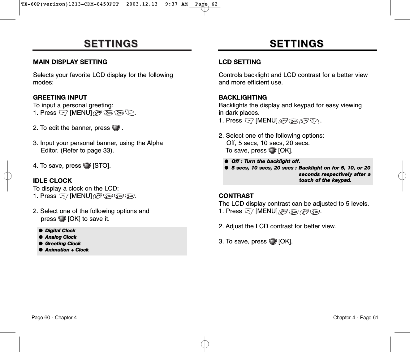 SETTINGSSETTINGSMAIN DISPLAY SETTINGSelects your favorite LCD display for the followingmodes:GREETING INPUTTo input a personal greeting:1. Press       [MENU]                      .2. To edit the banner, press      .3. Input your personal banner, using the Alpha Editor. (Refer to page 33).4. To save, press      [STO].IDLE CLOCKTo display a clock on the LCD:1. Press       [MENU]                      .2. Select one of the following options and press      [OK] to save it.Chapter 4 - Page 61Page 60 - Chapter 4SETTINGSSETTINGSLCD SETTINGControls backlight and LCD contrast for a better viewand more efficient use.BACKLIGHTINGBacklights the display and keypad for easy viewing in dark places.1. Press       [MENU]                      .2. Select one of the following options: Off, 5 secs, 10 secs, 20 secs.To save, press      [OK].CONTRASTThe LCD display contrast can be adjusted to 5 levels.1. Press       [MENU]                      .2. Adjust the LCD contrast for better view.3. To save, press      [OK].●  Off : Turn the backlight off.●  5 secs, 10 secs, 20 secs : Backlight on for 5, 10, or 20 seconds respectively after a touch of the keypad.●  Digital Clock●  Analog Clock●  Greeting Clock●  Animation + ClockTX-60P(verizon)1213-CDM-8450PTT  2003.12.13  9:37 AM  Page 62