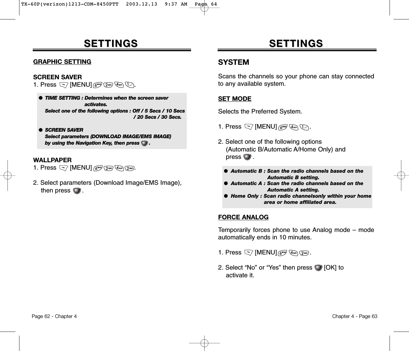 GRAPHIC SETTINGSCREEN SAVER1. Press       [MENU]                      .WALLPAPER1. Press       [MENU]                      .2. Select parameters (Download Image/EMS Image), then press      .        SETTINGSSETTINGSChapter 4 - Page 63Page 62 - Chapter 4SETTINGSSETTINGSSYSTEMScans the channels so your phone can stay connectedto any available system.SET MODESelects the Preferred System.1. Press       [MENU]                 .2. Select one of the following options (Automatic B/Automatic A/Home Only) and press      . FORCE ANALOGTemporarily forces phone to use Analog mode – modeautomatically ends in 10 minutes.1. Press       [MENU]                 .2. Select “No” or “Yes” then press      [OK] to activate it.●  TIME SETTING : Determines when the screen saver activates.Select one of the following options : Off / 5 Secs / 10 Secs / 20 Secs / 30 Secs.●  SCREEN SAVERSelect parameters (DOWNLOAD IMAGE/EMS IMAGE) by using the Navigation Key, then press      .●  Automatic B : Scan the radio channels based on the Automatic B setting.●  Automatic A : Scan the radio channels based on the Automatic A setting.●  Home Only : Scan radio channelsonly within your home  area or home affiliated area.TX-60P(verizon)1213-CDM-8450PTT  2003.12.13  9:37 AM  Page 64