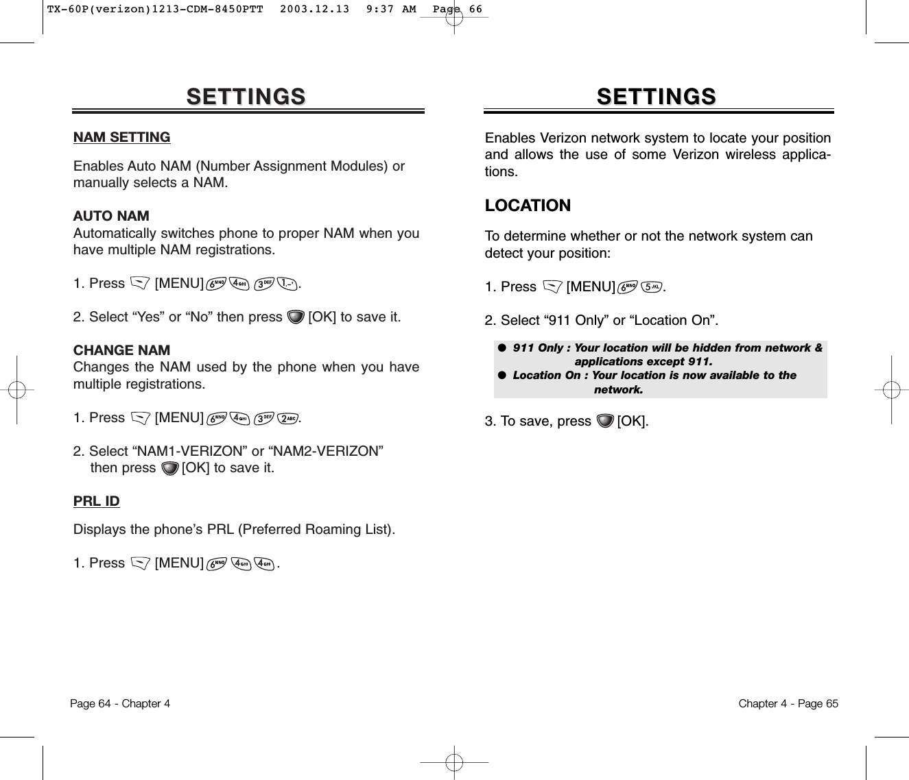 SETTINGSSETTINGSNAM SETTINGEnables Auto NAM (Number Assignment Modules) ormanually selects a NAM.AUTO NAMAutomatically switches phone to proper NAM when youhave multiple NAM registrations.1. Press       [MENU]                      .2. Select “Yes” or “No” then press      [OK] to save it. CHANGE NAMChanges the NAM used by the phone when you havemultiple registrations.1. Press       [MENU]                      .2. Select “NAM1-VERIZON” or “NAM2-VERIZON” then press      [OK] to save it. PRL IDDisplays the phone’s PRL (Preferred Roaming List).1. Press       [MENU]                 .Chapter 4 - Page 65Page 64 - Chapter 4SETTINGSSETTINGSEnables Verizon network system to locate your positionand allows the use of some Verizon wireless applica-tions.LOCATIONTo determine whether or not the network system candetect your position:1. Press       [MENU]           .2. Select “911 Only” or “Location On”. 3. To save, press      [OK].●  911 Only : Your location will be hidden from network &amp; applications except 911.●  Location On : Your location is now available to the network.TX-60P(verizon)1213-CDM-8450PTT  2003.12.13  9:37 AM  Page 66