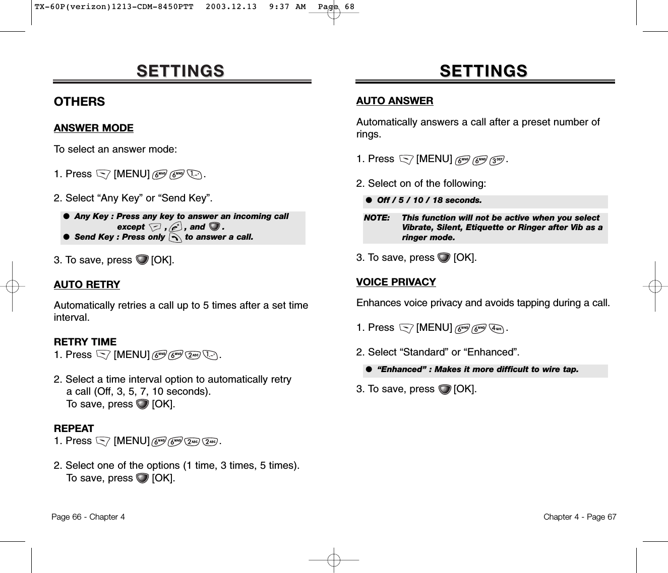 SETTINGSSETTINGSChapter 4 - Page 67Page 66 - Chapter 4SETTINGSSETTINGSOTHERSANSWER MODETo select an answer mode:1. Press       [MENU]                 .2. Select “Any Key” or “Send Key”.3. To save, press      [OK].AUTO RETRYAutomatically retries a call up to 5 times after a set timeinterval.RETRY TIME1. Press       [MENU]                      .2. Select a time interval option to automatically retry a call (Off, 3, 5, 7, 10 seconds). To save, press      [OK].REPEAT1. Press       [MENU]                      .2. Select one of the options (1 time, 3 times, 5 times). To save, press      [OK].●  Any Key : Press any key to answer an incoming call    except       ,      , and      .●  Send Key : Press only       to answer a call.AUTO ANSWERAutomatically answers a call after a preset number ofrings.1. Press       [MENU]                 .2. Select on of the following:3. To save, press      [OK].VOICE PRIVACYEnhances voice privacy and avoids tapping during a call.1. Press       [MENU]                 .2. Select “Standard” or “Enhanced”. 3. To save, press      [OK].●  Off / 5 / 10 / 18 seconds.●  “Enhanced” : Makes it more difficult to wire tap.NOTE: This function will not be active when you select Vibrate, Silent, Etiquette or Ringer after Vib as a ringer mode.TX-60P(verizon)1213-CDM-8450PTT  2003.12.13  9:37 AM  Page 68