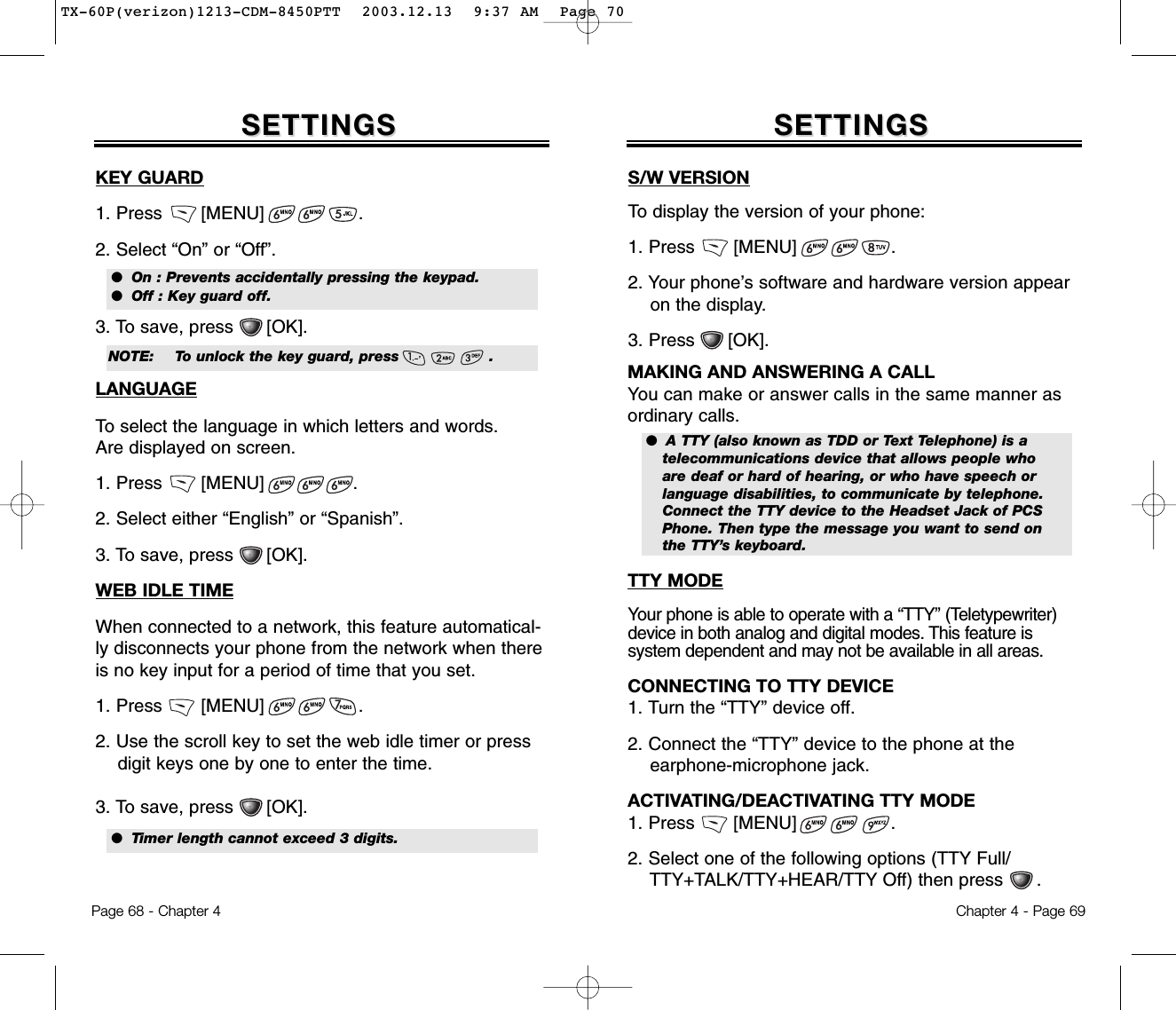 Chapter 4 - Page 69Page 68 - Chapter 4SETTINGSSETTINGS SETTINGSSETTINGSKEY GUARD1. Press       [MENU]                 .2. Select “On” or “Off”.3. To save, press      [OK].LANGUAGETo select the language in which letters and words. Are displayed on screen.1. Press       [MENU]                .2. Select either “English” or “Spanish”.3. To save, press      [OK].WEB IDLE TIMEWhen connected to a network, this feature automatical-ly disconnects your phone from the network when thereis no key input for a period of time that you set.  1. Press       [MENU]                 .2. Use the scroll key to set the web idle timer or press digit keys one by one to enter the time.3. To save, press      [OK].TTY MODEYour phone is able to operate with a “TTY” (Teletypewriter)device in both analog and digital modes. This feature is system dependent and may not be available in all areas.CONNECTING TO TTY DEVICE1. Turn the “TTY” device off.2. Connect the “TTY” device to the phone at the earphone-microphone jack.ACTIVATING/DEACTIVATING TTY MODE1. Press       [MENU]                 .2. Select one of the following options (TTY Full/ TTY+TALK/TTY+HEAR/TTY Off) then press      .S/W VERSIONTo display the version of your phone:1. Press       [MENU]                 .2. Your phone’s software and hardware version appearon the display.3. Press      [OK].●  On : Prevents accidentally pressing the keypad.●  Off : Key guard off.●  Timer length cannot exceed 3 digits.NOTE: To unlock the key guard, press                  .●  A TTY (also known as TDD or Text Telephone) is atelecommunications device that allows people whoare deaf or hard of hearing, or who have speech orlanguage disabilities, to communicate by telephone.Connect the TTY device to the Headset Jack of PCSPhone. Then type the message you want to send onthe TTY’s keyboard.MAKING AND ANSWERING A CALLYou can make or answer calls in the same manner asordinary calls.TX-60P(verizon)1213-CDM-8450PTT  2003.12.13  9:37 AM  Page 70