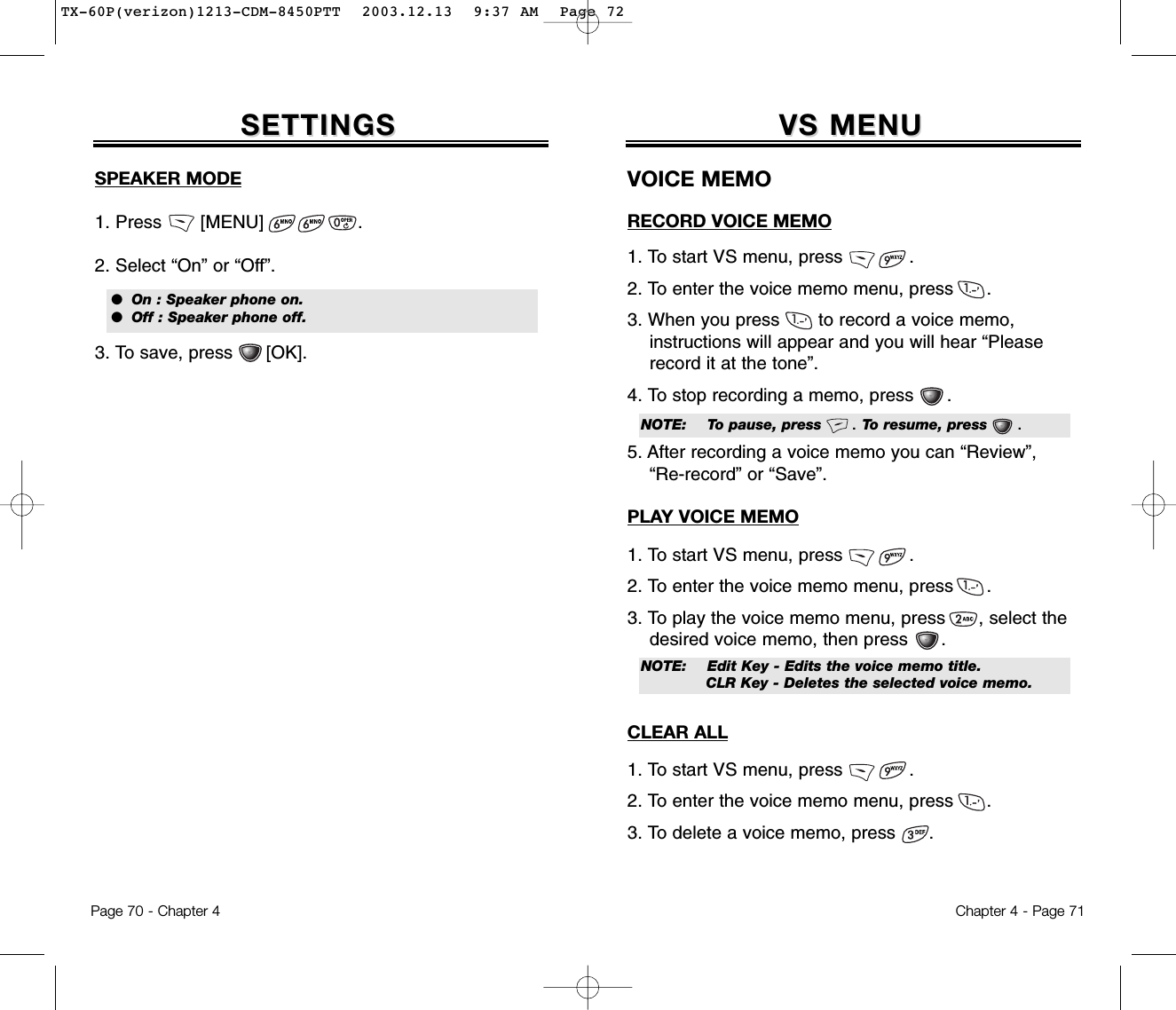 Chapter 4 - Page 71VS MENUVS MENU1. To start VS menu, press            .2. To enter the voice memo menu, press      .3. When you press       to record a voice memo, instructions will appear and you will hear “Please record it at the tone”.4. To stop recording a memo, press      .5. After recording a voice memo you can “Review”, “Re-record” or “Save”.VOICE MEMO1. To start VS menu, press            .2. To enter the voice memo menu, press      .3. To play the voice memo menu, press      , select the desired voice memo, then press      .RECORD VOICE MEMOPLAY VOICE MEMONOTE: Edit Key - Edits the voice memo title.CLR Key - Deletes the selected voice memo.1. To start VS menu, press            .2. To enter the voice memo menu, press      .3. To delete a voice memo, press      .CLEAR ALLNOTE: To pause, press      . To resume, press      .Page 70 - Chapter 4SETTINGSSETTINGSSPEAKER MODE1. Press       [MENU]                 .2. Select “On” or “Off”.3. To save, press      [OK].  ●  On : Speaker phone on.●  Off : Speaker phone off.TX-60P(verizon)1213-CDM-8450PTT  2003.12.13  9:37 AM  Page 72