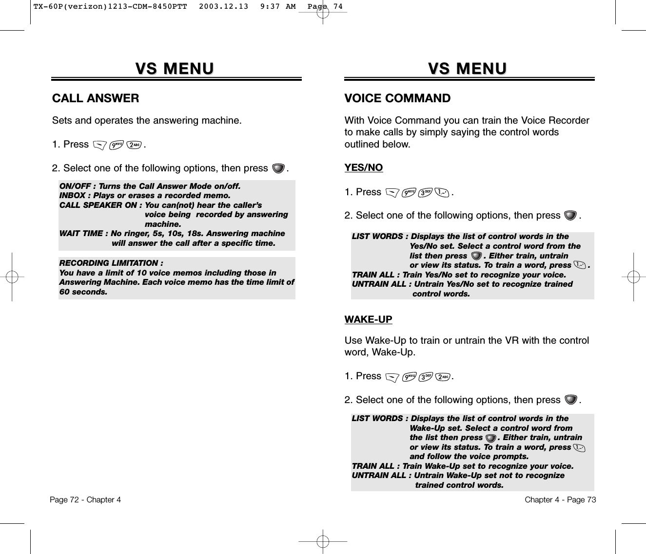 Chapter 4 - Page 73VS MENUVS MENUVOICE COMMANDWith Voice Command you can train the Voice Recorderto make calls by simply saying the control words outlined below.YES/NO1. Press                       .2. Select one of the following options, then press      .LIST WORDS : Displays the list of control words in the Yes/No set. Select a control word from the list then press      . Either train, untrain or view its status. To train a word, press      .TRAIN ALL : Train Yes/No set to recognize your voice.UNTRAIN ALL : Untrain Yes/No set to recognize trained control words.WAKE-UPUse Wake-Up to train or untrain the VR with the controlword, Wake-Up.1. Press                       .2. Select one of the following options, then press      .LIST WORDS : Displays the list of control words in the Wake-Up set. Select a control word fromthe list then press     . Either train, untrain or view its status. To train a word, press      and follow the voice prompts.TRAIN ALL : Train Wake-Up set to recognize your voice.UNTRAIN ALL : Untrain Wake-Up set not to recognize trained control words.Page 72 - Chapter 4VS MENUVS MENUCALL ANSWERSets and operates the answering machine.1. Press                  .2. Select one of the following options, then press      . ON/OFF : Turns the Call Answer Mode on/off.INBOX : Plays or erases a recorded memo.CALL SPEAKER ON : You can(not) hear the caller’s    voice being  recorded by answering machine.WAIT TIME : No ringer, 5s, 10s, 18s. Answering machine     will answer the call after a specific time.RECORDING LIMITATION :You have a limit of 10 voice memos including those inAnswering Machine. Each voice memo has the time limit of60 seconds.TX-60P(verizon)1213-CDM-8450PTT  2003.12.13  9:37 AM  Page 74