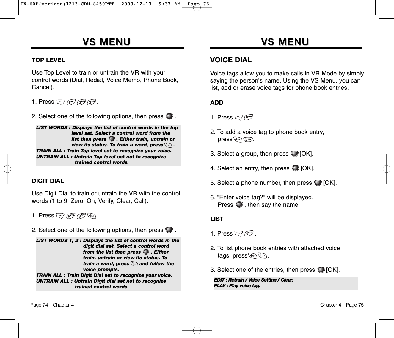 Chapter 4 - Page 75VS MENUVS MENUVOICE DIALVoice tags allow you to make calls in VR Mode by simplysaying the person’s name. Using the VS Menu, you canlist, add or erase voice tags for phone book entries.ADD1. Press           .2. To add a voice tag to phone book entry, press           .3. Select a group, then press      [OK].4. Select an entry, then press      [OK].5. Select a phone number, then press [OK].6. “Enter voice tag?” will be displayed.  Press , then say the name.LIST1. Press            .2. To list phone book entries with attached voice tags, press           .3. Select one of the entries, then press      [OK].Page 74 - Chapter 4VS MENUVS MENUTOP LEVELUse Top Level to train or untrain the VR with your control words (Dial, Redial, Voice Memo, Phone Book,Cancel).1. Press                       .2. Select one of the following options, then press .LIST WORDS : Displays the list of control words in the top level set. Select a control word from the  list then press      . Either train, untrain or view its status. To train a word, press      .TRAIN ALL : Train Top level set to recognize your voice.UNTRAIN ALL : Untrain Top level set not to recognize trained control words.DIGIT DIALUse Digit Dial to train or untrain the VR with the controlwords (1 to 9, Zero, Oh, Verify, Clear, Call).1. Press                       .2. Select one of the following options, then press .LIST WORDS 1, 2 : Displays the list of control words in the digit dial set. Select a control word from the list then press      . Either train, untrain or view its status. To  train a word, press      and follow the   voice prompts.TRAIN ALL : Train Digit Dial set to recognize your voice.UNTRAIN ALL : Untrain Digit dial set not to recognize  trained control words.EDIT : Retrain / Voice Setting / Clear.PLAY : Play voice tag.TX-60P(verizon)1213-CDM-8450PTT  2003.12.13  9:37 AM  Page 76