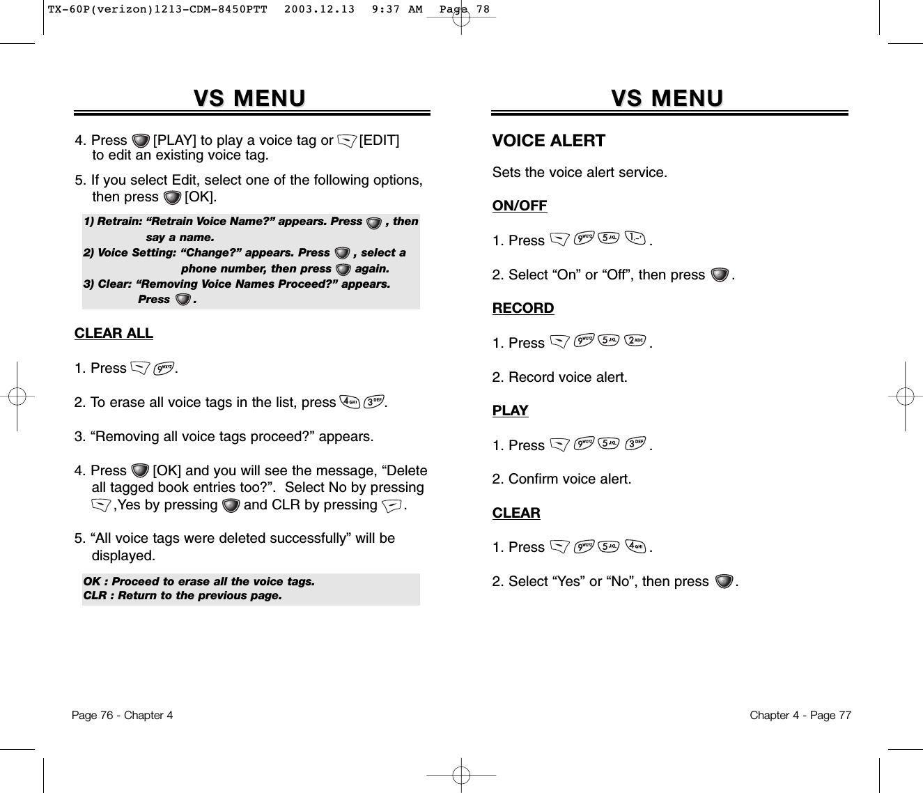 Chapter 4 - Page 77VS MENUVS MENUVOICE ALERTSets the voice alert service.ON/OFF1. Press                        .2. Select “On” or “Off”, then press      .RECORD1. Press                        .2. Record voice alert.PLAY1. Press                        .2. Confirm voice alert.CLEAR1. Press                        .2. Select “Yes” or “No”, then press      .Page 76 - Chapter 4VS MENUVS MENUCLEAR ALL1. Press           .2. To erase all voice tags in the list, press           .3. “Removing all voice tags proceed?” appears.4. Press      [OK] and you will see the message, “Delete all tagged book entries too?”.  Select No by pressing,Yes by pressing      and CLR by pressing      .5. “All voice tags were deleted successfully” will be displayed.OK : Proceed to erase all the voice tags.CLR : Return to the previous page.4. Press      [PLAY] to play a voice tag or      [EDIT] to edit an existing voice tag.5. If you select Edit, select one of the following options, then press      [OK].1) Retrain: “Retrain Voice Name?” appears. Press       , then  say a name.2) Voice Setting: “Change?” appears. Press      , select a phone number, then press      again.3) Clear: “Removing Voice Names Proceed?” appears. Press      .TX-60P(verizon)1213-CDM-8450PTT  2003.12.13  9:37 AM  Page 78